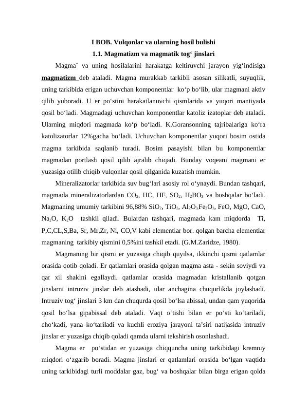 I BOB. Vulqonlar va ularning hosil bulishi
1.1. Magmatizm va magmatik tog‘ jinslari
Magma* va uning hosilalarini harakatga keltiruvchi jarayon yig‘indisiga
magmatizm  deb ataladi. Magma murakkab tarkibli asosan silikatli, suyuqlik,
uning tarkibida erigan uchuvchan komponentlar  ko‘p bo‘lib, ular magmani aktiv
qilib yuboradi. U er po‘stini harakatlanuvchi qismlarida va yuqori mantiyada
qosil bo‘ladi. Magmadagi uchuvchan komponentlar katoliz izatoplar deb ataladi.
Ularning miqdori magmada ko‘p bo‘ladi. K.Goransonning tajribalariga ko‘ra
katolizatorlar 12%gacha bo‘ladi. Uchuvchan komponentlar yuqori bosim ostida
magma  tarkibida  saqlanib  turadi.  Bosim  pasayishi  bilan  bu  komponentlar
magmadan portlash  qosil  qilib ajralib chiqadi.  Bunday  voqeani  magmani  er
yuzasiga otilib chiqib vulqonlar qosil qilganida kuzatish mumkin.
Mineralizatorlar tarkibida suv bug‘lari asosiy rol o‘ynaydi. Bundan tashqari,
magmada mineralizatorlardan CO2, HC, HF, SO2, H2BO3 va boshqalar bo‘ladi.
Magmaning umumiy tarkibini 96,88% SiO2, TiO2, Al2O3,Fe2O3, FeO, MgO, CaO,
Na2O, K2O  tashkil qiladi. Bulardan tashqari, magmada kam miqdorda  Ti,
P,C,CL,S,Ba, Sr, Mr,Zr, Ni, CO,V kabi elementlar bor. qolgan barcha elementlar
magmaning  tarkibiy qismini 0,5%ini tashkil etadi. (G.M.Zaridze, 1980).
Magmaning bir qismi er yuzasiga chiqib quyilsa, ikkinchi qismi qatlamlar
orasida qotib qoladi. Er qatlamlari orasida qolgan magma asta - sekin soviydi va
qar  xil  shaklni  egallaydi.  qatlamlar  orasida  magmadan  kristallanib  qotgan
jinslarni intruziv jinslar deb atashadi, ular anchagina chuqurlikda joylashadi.
Intruziv tog‘ jinslari 3 km dan chuqurda qosil bo‘lsa abissal, undan qam yuqorida
qosil  bo‘lsa  gipabissal  deb  ataladi.  Vaqt  o‘tishi  bilan  er  po‘sti  ko‘tariladi,
cho‘kadi, yana ko‘tariladi va kuchli eroziya jarayoni ta’siri natijasida intruziv
jinslar er yuzasiga chiqib qoladi qamda ularni tekshirish osonlashadi. 
Magma er  po‘stidan er yuzasiga chiqquncha uning tarkibidagi kremniy
miqdori o‘zgarib boradi. Magma jinslari er qatlamlari orasida bo‘lgan vaqtida
uning tarkibidagi turli moddalar gaz, bug‘ va boshqalar bilan birga erigan qolda
