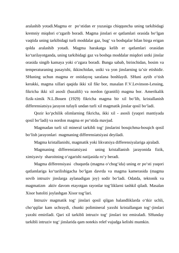 aralashib yotadi.Magma er  po‘stidan er yuzasiga chiqquncha uning tarkibidagi
kremniy miqdori o‘zgarib boradi. Magma jinslari er qatlamlari orasida bo‘lgan
vaqtida uning tarkibidagi turli moddalar gaz, bug‘ va boshqalar bilan birga erigan
qolda  aralashib  yotadi.  Magma  harakatga  kelib  er  qatlamlari  orasidan
ko‘tarilayotganda, uning tarkibidagi gaz va boshqa moddalar miqdori ustki jinslar
orasida singib kamaya yoki o‘zgara boradi. Bunga sabab, birinchidan, bosim va
temperaturaning pasayishi, ikkinchidan, ustki va yon jinslarning ta’sir etishidir.
SHuning uchun  magma er  ostidayoq  saralana  boshlaydi.  SHuni  aytib  o‘tish
kerakki, magma xillari qaqida ikki xil fikr bor, masalan F.V.Levinson-Lessing,
fikricha ikki xil asosli (bazaltli) va nordon (granitli) magma bor. Amerikalik
fizik-ximik  N.L.Bouen  (1929)  fikricha  magma  bir  xil  bo‘lib,  kristallanish
differensiatsiya jarayon tufayli undan turli xil magmatik jinslar qosil bo‘ladi. 
Qozir ko‘pchilik olimlarning fikricha, ikki xil - asosli (yuqori mantiyada
qosil bo‘ladi) va nordon magma er po‘stida mavjud.
Magmadan turli xil mineral tarkibli tog‘ jinslarini bosqichma-bosqich qosil
bo‘lish jarayonlari  magmaning differensiatsiyasi deyiladi.
Magma kristallanishi, magmatik yoki likvatsiya differensiyalariga ajraladi.
Magmaning  differensiatsiyasi   uning  kristallanish  jarayonida  fizik,
ximiyaviy  sharoitning o‘zgarishi natijasida ro‘y beradi.
Magma differensiyasi  chuqurda (magma o‘chog‘ida) uning er po‘sti yuqori
qatlamlariga ko‘tarilishigacha bo‘lgan davrda va magma kamerasida (magma
sovib  intruziv  jinslarga  aylanadigan  joy)  sodir  bo‘ladi.  Odatda,  tektonik  va
magmatizm  aktiv davom etayotgan rayonlar tog‘liklarni tashkil qiladi. Masalan
Xisor batoliti joylashgan Xisor tog‘lari.
Intruziv  magmatik  tog‘  jinslari  qosil  qilgan  balandliklarda  o‘tkir  uchli,
cho‘qqilar kam uchraydi, chunki polimineral yaxshi kristallangan tog‘-jinslari
yaxshi emiriladi. Qari xil tarkibli intruziv tog‘ jinslari tez emiraladi. SHunday
tarkibli intruziv tog‘ jinslarida qam notekis relef vujudga kelishi mumkin.
