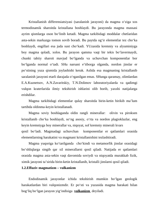 Kristallanish differensiatsiyasi (saralanish jarayoni) da magma o‘ziga xos
termodinamik  sharoitda  kristallana  boshlaydi.  Bu  jarayonda  magma  massasi
ayrim qismlarga oson bo‘linib ketadi. Magma tarkibidagi moddalar chetlaridan
asta-sekin markazga tomon sovib boradi. Bu paytda og‘ir elementlar tez cho‘ka
boshlaydi, engillari esa juda sust cho‘kadi. YUzasida kremniy va alyuminiyga
boy magma qoladi, xolos. Bu jarayon qamma vaqt bir tekis bo‘lavermaydi,
chunki  tabiiy  sharoit  mavjud  bo‘lganda  va  uchuvchan  komponentlar  bor
bo‘lganda  normal  o‘tadi.  SHu  narsani  e’tiborga  olganda,  nordon  jinslar  er
po‘stining yuza qismida joylashishi kerak. Aslida esa magmaning kristallanib
saralanish jarayoni etarli darajada o‘rganilgan emas. SHunga qaramay, olimlardan
E.A.Kuznetsov,  A.N.Zavaritskiy,  T.N.Dolimov  laboratoriyalarda  va  qadimgi
vulqon  kraterlarida  ilmiy  tekshirish  ishlarini  olib  borib,  yaxshi  natijalarga
erishdilar.
Magma tarkibidagi elementlar qulay sharoitda birin-ketin birikib ma’lum
tartibda oldinma-keyin kristallanadi.
Magma  soviy  boshlaganda  oldin  rangli  minerallar:   olivin  va  piroksen
kristallanib cho‘ka boshlaydi, so‘ng asosiy, o‘rta va nordon plagioklazlar, eng
keyin kremniyga boy minerallar va, niqoyat, sof kremniy minerali kvars 
qosil  bo‘ladi.  Magmadagi  uchuvchan   komponentlar  er  qatlamlari  orasida
elementlarning harakatini va magmani kristallanishini tezlashtiradi.
Magma yuqoriga ko‘tarilganda  cho‘kindi va metamorfik jinslar orasidagi
bo‘shliqlarga  singib  qar  xil  minerallarni  qosil  qiladi.  Natijada  er  qatlamlari
orasida magma asta-sekin vaqt davomida soviydi va niqoyatda murakkab fizik,
ximik jarayoni ta’sirida birin-ketin kristallanib, kristalli jinslarni qosil qiladi.
1.2.Effuziv magmatizm – vulkanizm
  
Endodinamik  jarayonlar  ichida  tekshirish  mumkin  bo‘lgan  geologik
harakatlardan biri vulqonizmdir. Er po‘sti va yuzasida magma harakati bilan
bog‘liq bo‘lgan jarayon yig‘indisiga  vulkanizm  deyiladi. 
