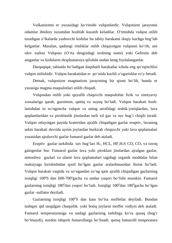 Vulkanizmni er yuzasidagi ko‘rinishi vulqonlardir. Vulqonizm jarayonni
odamlar ibtidoiy tuzumdan boshlab kuzatib keladilar. O‘tmishda vulqon otilib
turadigan o‘lkalarda yashovchi kishilar bu tabiiy harakatni iloqiy kuchga bog‘lab
kelganlar. Masalan, qadimgi rimliklar otilib chiqayotgan vulqonni ko‘rib, uni
olov  xudosi  Vulqono  (O‘rta  dengizdagi  orolning  nomi)  yoki  Gefestin  deb
ataganlar va kishilarni ekspluatatsiya qilishda undan keng foydalanganlar.
Darqaqiqat, tabiatda bo‘ladigan daqshatli harakatlar ichida eng qo‘rqinchlisi
vulqon otilishidir. Vulqon harakatidan er  po‘stida kuchli o‘zgarishlar ro‘y beradi.
Demak,  vulqonizm  magmatizm  jarayoning  bir  qismi  bo‘lib,  bunda  er
yuzasiga magma maqsulotlari otilib chiqadi.
Vulqondan otilib yoki quyulib chiquvchi maqsulotlar fizik va ximiyaviy
xossalariga qarab, gazsimon, qattiq va suyuq bo‘ladi. Vulqon harakati bosh-
lanishdan  to  so‘nguncha  vulqon  va  uning  atrofidagi  teshik-yoriqlardan,  lava
qoplamlaridan va piroklastik jinslardan turli xil gaz va suv bug‘i chiqib turadi.
Vulqon otlayotgan paytda krateridan ajralib chiqadigan gazlar eruptiv, lavaning
sekin harakati davrida ayrim joylardan burkirab chiquvchi yoki lava qoplamalari
yuzasidan ajraluvchi gazlar fumarol gazlar deb ataladi. 
Eruptiv  gazlar tarkibida  suv bug‘lari H2, HCL, HF,H2S, CO, CO2 va ozroq
galogenlar bor. Fumarol gazlar lava yoki piroklast jinslardan ajralgan gazlar,
atmosfera  gazlari va ularni lava qoplamalari tagidagi organik moddalar bilan
reaksiyaga  kirishishidan  qosil  bo‘lgan  gazlar  aralashmasidan  iborat  bo‘ladi.
Vulqon harakati vaqtida va so‘ngandan so‘ng qam ajralib chiqadigan gazlarning
issiqligi 1000S dan 600-7000gacha va undan yuqori bo‘lishi mumkin. Fumarol
gazlarning issiqligi 1800dan yuqori bo‘ladi. Issiqligi 1000dan 1800gacha bo‘lgan
gazlar -sulfator deyiladi.
Gazlarning  issiqligi  1000S  dan  kam  bo‘lsa  moffetlar  deyiladi.  Bundan
tashqari qid tarqalgan chuqurlik. yoki botiq joylarni moffet vodiysi deb ataladi.
Fumarol  temperaturasiga  va  undagi  gazlarning  tarkibiga  ko‘ra  quruq  (bug‘i
bo‘lmaydi), nordon ishqorli fumarollarga bo‘linadi. quruq fumarolli temperatura
