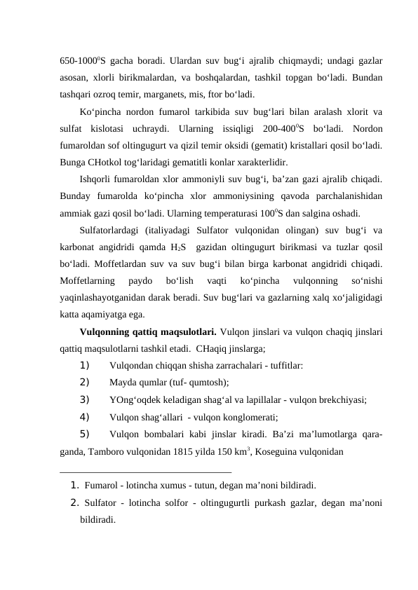 650-10000S gacha boradi. Ulardan suv bug‘i ajralib chiqmaydi; undagi gazlar
asosan, xlorli birikmalardan, va boshqalardan, tashkil topgan bo‘ladi. Bundan
tashqari ozroq temir, marganets, mis, ftor bo‘ladi.
Ko‘pincha nordon fumarol tarkibida suv bug‘lari bilan aralash xlorit va
sulfat  kislotasi  uchraydi.  Ularning  issiqligi  200-4000S  bo‘ladi.  Nordon
fumaroldan sof oltingugurt va qizil temir oksidi (gematit) kristallari qosil bo‘ladi.
Bunga CHotkol tog‘laridagi gematitli konlar xarakterlidir.
Ishqorli fumaroldan xlor ammoniyli suv bug‘i, ba’zan gazi ajralib chiqadi.
Bunday  fumarolda  ko‘pincha  xlor  ammoniysining  qavoda  parchalanishidan
ammiak gazi qosil bo‘ladi. Ularning temperaturasi 1000S dan salgina oshadi.
Sulfatorlardagi  (italiyadagi  Sulfator  vulqonidan  olingan)  suv  bug‘i  va
karbonat angidridi qamda H2S  gazidan oltingugurt birikmasi va tuzlar qosil
bo‘ladi. Moffetlardan suv va suv bug‘i bilan birga karbonat angidridi chiqadi.
Moffetlarning  paydo  bo‘lish  vaqti  ko‘pincha  vulqonning  so‘nishi
yaqinlashayotganidan darak beradi. Suv bug‘lari va gazlarning xalq xo‘jaligidagi
katta aqamiyatga ega. 
            
Vulqonning qattiq maqsulotlari. Vulqon jinslari va vulqon chaqiq jinslari
qattiq maqsulotlarni tashkil etadi.  CHaqiq jinslarga;
1) 
Vulqondan chiqqan shisha zarrachalari - tuffitlar:
2) 
Mayda qumlar (tuf- qumtosh);
3) 
YOng‘oqdek keladigan shag‘al va lapillalar - vulqon brekchiyasi;
4) 
Vulqon shag‘allari  - vulqon konglomerati;
5) 
Vulqon bombalari  kabi  jinslar  kiradi. Ba’zi  ma’lumotlarga  qara-
ganda, Tamboro vulqonidan 1815 yilda 150 km3, Koseguina vulqonidan 
___________________________________
1. Fumarol - lotincha xumus - tutun, degan ma’noni bildiradi.
2. Sulfator - lotincha solfor - oltingugurtli purkash gazlar, degan ma’noni
bildiradi.
