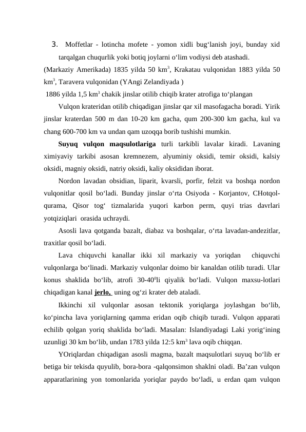3.  Moffetlar - lotincha mofete - yomon xidli bug‘lanish joyi, bunday xid
tarqalgan chuqurlik yoki botiq joylarni o‘lim vodiysi deb atashadi.
(Markaziy Amerikada) 1835 yilda 50 km3, Krakatau vulqonidan 1883 yilda 50
km3, Taravera vulqonidan (YAngi Zelandiyada )
 1886 yilda 1,5 km3 chakik jinslar otilib chiqib krater atrofiga to‘plangan 
Vulqon krateridan otilib chiqadigan jinslar qar xil masofagacha boradi. Yirik
jinslar kraterdan 500 m dan 10-20 km gacha, qum 200-300 km gacha, kul va
chang 600-700 km va undan qam uzoqqa borib tushishi mumkin.
Suyuq  vulqon  maqsulotlariga  turli  tarkibli  lavalar  kiradi.  Lavaning
ximiyaviy  tarkibi  asosan  kremnezem,  alyuminiy  oksidi,  temir  oksidi,  kalsiy
oksidi, magniy oksidi, natriy oksidi, kaliy oksididan iborat.
Nordon lavadan obsidian, liparit, kvarsli, porfir, felzit va boshqa nordon
vulqonitlar qosil bo‘ladi. Bunday jinslar o‘rta Osiyoda - Korjantov, CHotqol-
qurama,  Qisor  tog‘  tizmalarida  yuqori  karbon  perm,  quyi  trias  davrlari
yotqiziqlari  orasida uchraydi. 
Asosli lava qotganda bazalt, diabaz va boshqalar, o‘rta lavadan-andezitlar,
traxitlar qosil bo‘ladi.
Lava  chiquvchi  kanallar  ikki  xil  markaziy  va  yoriqdan   chiquvchi
vulqonlarga bo‘linadi. Markaziy vulqonlar doimo bir kanaldan otilib turadi. Ular
konus  shaklida  bo‘lib,  atrofi  30-400li  qiyalik  bo‘ladi.  Vulqon  maxsu-lotlari
chiqadigan kanal jerlo,  uning og‘zi krater deb ataladi.
Ikkinchi  xil  vulqonlar  asosan  tektonik  yoriqlarga  joylashgan  bo‘lib,
ko‘pincha lava yoriqlarning qamma eridan oqib chiqib turadi. Vulqon apparati
echilib qolgan yoriq shaklida bo‘ladi. Masalan: Islandiyadagi Laki yorig‘ining
uzunligi 30 km bo‘lib, undan 1783 yilda 12:5 km3 lava oqib chiqqan.
YOriqlardan chiqadigan asosli magma, bazalt maqsulotlari suyuq bo‘lib er
betiga bir tekisda quyulib, bora-bora -qalqonsimon shaklni oladi. Ba’zan vulqon
apparatlarining yon tomonlarida yoriqlar paydo bo‘ladi, u erdan qam vulqon
