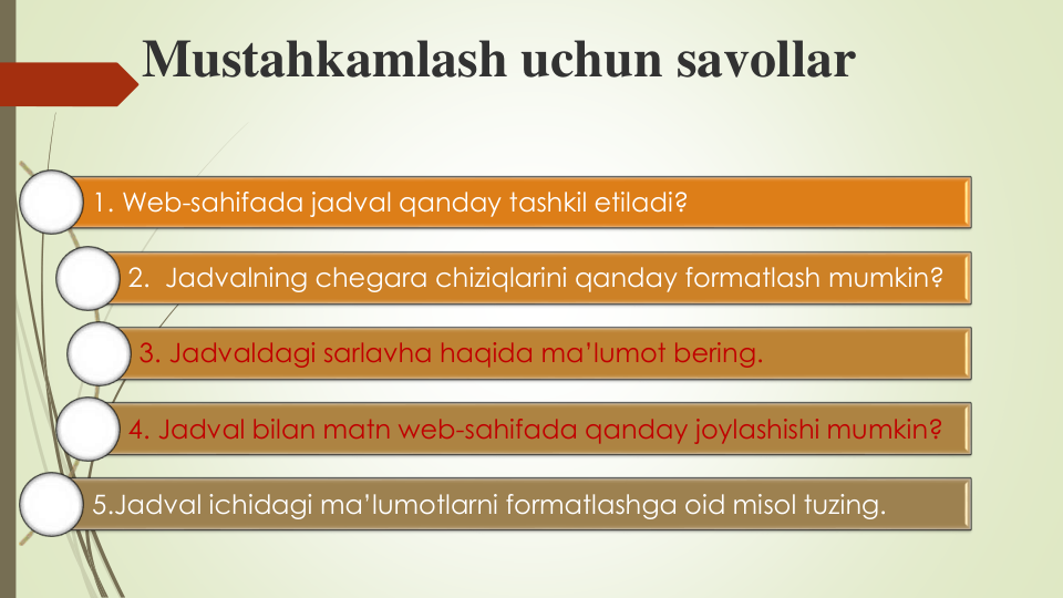 Mustahkamlash uchun savollar
1. Web-sahifada jadval qanday tashkil etiladi?
2.  Jadvalning chegara chiziqlarini qanday formatlash mumkin?
3. Jadvaldagi sarlavha haqida ma’lumot bering.
4. Jadval bilan matn web-sahifada qanday joylashishi mumkin?
5.Jadval ichidagi ma’lumotlarni formatlashga oid misol tuzing.
