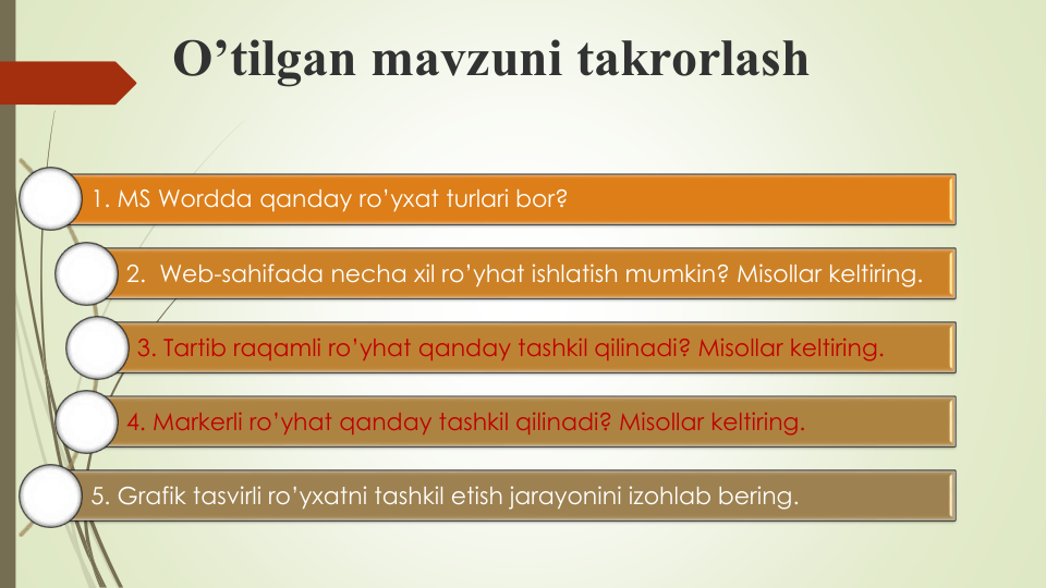 O’tilgan mavzuni takrorlash
1. MS Wordda qanday ro’yxat turlari bor?
2.  Web-sahifada necha xil ro’yhat ishlatish mumkin? Misollar keltiring.
3. Tartib raqamli ro’yhat qanday tashkil qilinadi? Misollar keltiring.
4. Markerli ro’yhat qanday tashkil qilinadi? Misollar keltiring.
5. Grafik tasvirli ro’yxatni tashkil etish jarayonini izohlab bering.
