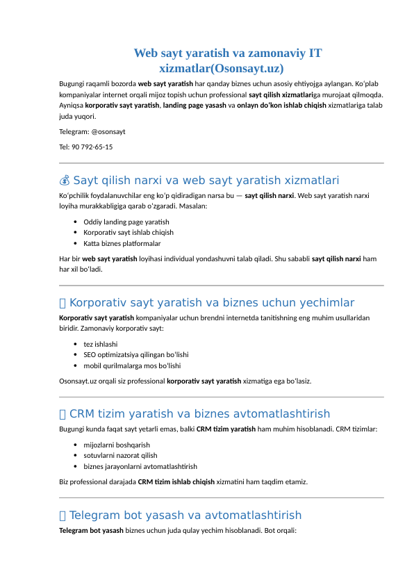 🌐 Web sayt yaratish va zamonaviy IT
xizmatlar(Osonsayt.uz)
Bugungi raqamli bozorda web sayt yaratish har qanday biznes uchun asosiy ehtiyojga aylangan. Ko‘plab 
kompaniyalar internet orqali mijoz topish uchun professional sayt qilish xizmatlariga murojaat qilmoqda.
Ayniqsa korporativ sayt yaratish, landing page yasash va onlayn do‘kon ishlab chiqish xizmatlariga talab
juda yuqori.
Telegram: @osonsayt
Tel: 90 792-65-15
 Sayt qilish narxi va web sayt yaratish xizmatlari
💰
Ko‘pchilik foydalanuvchilar eng ko‘p qidiradigan narsa bu — sayt qilish narxi. Web sayt yaratish narxi 
loyiha murakkabligiga qarab o‘zgaradi. Masalan:

Oddiy landing page yaratish 

Korporativ sayt ishlab chiqish 

Katta biznes platformalar 
Har bir web sayt yaratish loyihasi individual yondashuvni talab qiladi. Shu sababli sayt qilish narxi ham 
har xil bo‘ladi.
🏢 Korporativ sayt yaratish va biznes uchun yechimlar
Korporativ sayt yaratish kompaniyalar uchun brendni internetda tanitishning eng muhim usullaridan 
biridir. Zamonaviy korporativ sayt:

tez ishlashi 

SEO optimizatsiya qilingan bo‘lishi 

mobil qurilmalarga mos bo‘lishi 
Osonsayt.uz orqali siz professional korporativ sayt yaratish xizmatiga ega bo‘lasiz.
🏢 CRM tizim yaratish va biznes avtomatlashtirish
Bugungi kunda faqat sayt yetarli emas, balki CRM tizim yaratish ham muhim hisoblanadi. CRM tizimlar:

mijozlarni boshqarish 

sotuvlarni nazorat qilish 

biznes jarayonlarni avtomatlashtirish 
Biz professional darajada CRM tizim ishlab chiqish xizmatini ham taqdim etamiz.
🏢 Telegram bot yasash va avtomatlashtirish
Telegram bot yasash biznes uchun juda qulay yechim hisoblanadi. Bot orqali:
