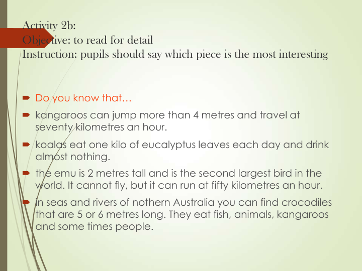 Activity 2b: 
Objective: to read for detail
Instruction: pupils should say which piece is the most interesting
 Do you know that…
 kangaroos can jump more than 4 metres and travel at 
seventy kilometres an hour.
 koalas eat one kilo of eucalyptus leaves each day and drink 
almost nothing.
 the emu is 2 metres tall and is the second largest bird in the 
world. It cannot fly, but it can run at fifty kilometres an hour.
 in seas and rivers of nothern Australia you can find crocodiles 
that are 5 or 6 metres long. They eat fish, animals, kangaroos 
and some times people. 
