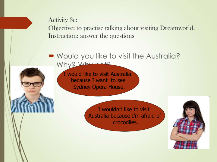 Activity 3c: 
Objective: to practise talking about visiting Dreamworld.
Instruction: answer the questions
 Would you like to visit the Australia? 
Why? Why not?
I would like to visit Australia 
because I want  to see
Sydney Opera House.
I wouldn’t like to visit 
Australia because I’m afraid of
crocodiles.
