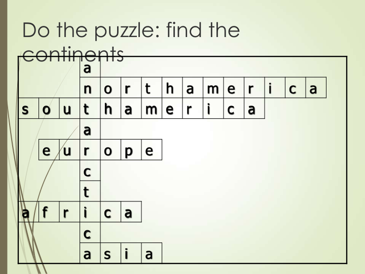 Do the puzzle: find the 
continents
a
n
o
r
t
h
a
m e
r
i
c
a
s
o
u
t
h
a
m e
r
i
c
a
a
e
u
r
o
p
e
c
t
a
f
r
i
c
a
c
a
s
i
a
