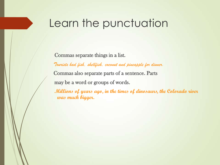 Learn the punctuation
Commas separate things in a list.
Tourists had fish, shellfish, coconut and pineapple for dinner.
Commas also separate parts of a sentence. Parts 
may be a word or groups of words.
Millions of years ago, in the times of dinosaurs, the Colorado river 
was much bigger.
