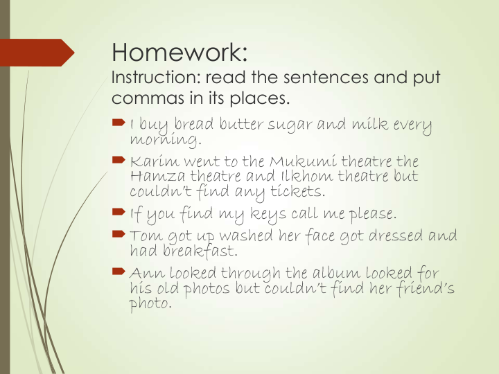 Homework:
Instruction: read the sentences and put 
commas in its places.
I buy bread butter sugar and milk every 
morning.
Karim went to the Mukumi theatre the 
Hamza theatre and Ilkhom theatre but 
couldn’t find any tickets.
If you find my keys call me please.
Tom got up washed her face got dressed and 
had breakfast.
Ann looked through the album looked for 
his old photos but couldn’t find her friend’s 
photo. 
