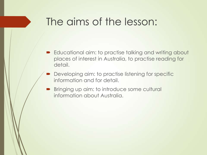 The aims of the lesson:
 Educational aim: to practise talking and writing about 
places of interest in Australia, to practise reading for 
detail. 
 Developing aim: to practise listening for specific 
information and for detail.
 Bringing up aim: to introduce some cultural 
information about Australia.       
