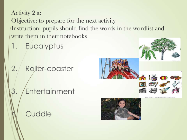 Activity 2 a: 
Objective: to prepare for the next activity
Instruction: pupils should find the words in the wordlist and 
write them in their notebooks
1.    Eucalyptus
2.    Roller-coaster
3.    Entertainment
4.    Cuddle 
