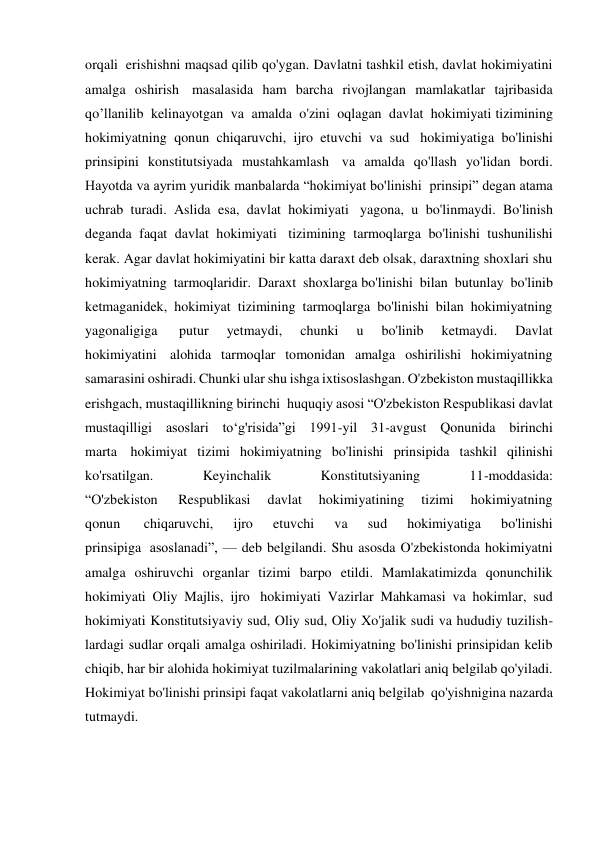 orqali  erishishni maqsad qilib qo'ygan. Davlatni tashkil etish, davlat hokimiyatini 
amalga oshirish  masalasida ham barcha rivojlangan mamlakatlar tajribasida 
qo’llanilib kelinayotgan va amalda o'zini oqlagan davlat hokimiyati tizimining 
hokimiyatning qonun chiqaruvchi, ijro etuvchi va sud  hokimiyatiga bo'linishi 
prinsipini konstitutsiyada mustahkamlash  va amalda qo'llash yo'lidan bordi. 
Hayotda va ayrim yuridik manbalarda “hokimiyat bo'linishi  prinsipi” degan atama 
uchrab turadi. Aslida esa, davlat hokimiyati  yagona, u bo'linmaydi. Bo'linish 
deganda faqat davlat hokimiyati  tizimining tarmoqlarga bo'linishi tushunilishi 
kerak. Agar davlat hokimiyatini bir katta daraxt deb olsak, daraxtning shoxlari shu 
hokimiyatning tarmoqlaridir. Daraxt shoxlarga bo'linishi bilan butunlay bo'linib 
ketmaganidek, hokimiyat tizimining tarmoqlarga bo'linishi bilan hokimiyatning 
yagonaligiga  
putur 
yetmaydi, 
chunki 
u 
bo'linib 
ketmaydi. 
Davlat 
hokimiyatini  alohida tarmoqlar tomonidan amalga oshirilishi hokimiyatning 
samarasini oshiradi. Chunki ular shu ishga ixtisoslashgan. O'zbekiston mustaqillikka 
erishgach, mustaqillikning birinchi  huquqiy asosi “O'zbekiston Respublikasi davlat 
mustaqilligi asoslari to‘g'risida”gi 1991-yil 31-avgust Qonunida birinchi 
marta  hokimiyat tizimi hokimiyatning bo'linishi prinsipida tashkil qilinishi 
ko'rsatilgan. 
Keyinchalik 
Konstitutsiyaning 
11-moddasida: 
“O'zbekiston  
Respublikasi 
davlat 
hokimiyatining 
tizimi 
hokimiyatning 
qonun  
chiqaruvchi, 
ijro 
etuvchi 
va 
sud 
hokimiyatiga 
bo'linishi 
prinsipiga  asoslanadi”, — deb belgilandi. Shu asosda O'zbekistonda hokimiyatni 
amalga oshiruvchi organlar tizimi barpo etildi. Mamlakatimizda qonunchilik 
hokimiyati Oliy Majlis, ijro  hokimiyati Vazirlar Mahkamasi va hokimlar, sud 
hokimiyati Konstitutsiyaviy sud, Oliy sud, Oliy Xo'jalik sudi va hududiy tuzilish- 
lardagi sudlar orqali amalga oshiriladi. Hokimiyatning bo'linishi prinsipidan kelib 
chiqib, har bir alohida hokimiyat tuzilmalarining vakolatlari aniq belgilab qo'yiladi. 
Hokimiyat bo'linishi prinsipi faqat vakolatlarni aniq belgilab  qo'yishnigina nazarda 
tutmaydi. 
     
