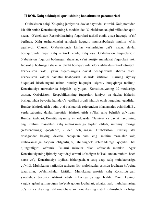     II BOB. Xalq xokimiyati qurilishining konstitutsion parametrlari 
     O‘zbekiston xalqi. Xalqning jamiyat va davlat hayotida ishtiroki. Xalq nomidan 
ish olib borish Konstitutsiyaning 8-moddasida: “O‘zbekiston xalqini millatidan qat’i 
nazar,  O‘zbekiston Respublikasining fuqarolari tashkil etadi, qisqa huquqiy ta’rif 
berilgan. Xalq tushunchasini aniqlash huquqiy munosabatlarda muhim  o'rin 
egallaydi. Chunki, O‘zbekistonda kimlar yashashidan qat’i  nazar, davlat 
boshqaruvida faqat xalq ishtirok etadi, xalq esa  O‘zbekiston fuqarolaridir. 
0‘zbekiston fuqarosi bo'lmagan shaxslar, ya’ni xorijiy mamlakat fuqarolari yoki 
fuqaroligi bo'lmagan shaxslar  davlat boshqaruvida, idora ishlarida ishtirok etmaydi. 
O'zbekiston  xalqi, ya’ni fuqarolarigina davlat boshqaruvida ishtirok etadi. 
O'zbekiston xalqini davlatni boshqarish ishlarida ishtiroki  ularning siyosiy 
huquqlari hisoblangani uchun bunday huquqlar  siyosiy huquqlarga taalluqli 
Konstitutsiya normalarida belgilab  qo'yilgan. Konstitutsiyaning 32-moddasiga 
asosan, O'zbekiston  Respublikasining fuqarolari jamiyat va davlat ishlarini 
boshqarishda bevosita hamda o'z vakillari orqali ishtirok etish huquqiga  egadirlar. 
Bunday ishtirok etish o‘zini-o‘zi boshqarish, referendum bilan amalga oshiriladi. Bu 
yerda xalqning davlat hayotida  ishtirok etish yo'llari aniq belgilab qo'yilgan. 
Bundan tashqari, Konstitutsiyaning 9-moddasida: “Jamiyat va davlat hayotining 
eng  muhim masalalari xalq muhokamasiga taqdim etiladi, umumiy  ovozga 
(referendumga) qo'yiladi”, - deb belgilangan. O‘zbekiston  mustaqillikka 
erishgandan keyingi davrda, haqiqatan ham, eng  muhim masalalar xalq 
muhokamasiga taqdim etilganligini, shuningdek referendumga qo'yilib, hal 
qilinganligini ko'ramiz. Bularni misollar bilan ko'rsatish mumkin. Agar 
Konstitutsiyaning ijtimoiy hayotdagi o'rnini ko'radigan bo'lsak, undan muhim  hech 
narsa yo'q. Konstitutsiya loyihasi ishlangach, u uzoq vaqt  xalq muhokamasiga 
qo'yildi. Muhokama natijasida tushgan fikr-mulohazalar asosida loyihaga ko'pgina 
tuzatishlar, qo'shimchalar  kiritildi. Muhokama asosida xalq Konstitutsiyani 
yaratishda bevosita ishtirok etish imkoniyatiga ega bo'ldi. Yoki, keyingi 
vaqtda  qabul qilinayotgan ko‘plab qonun loyihalari, albatta, xalq muhokamasiga 
qo'yildi va ularning istak-mulohazalari qonunlarning qabul  qilinishida inobatga 
