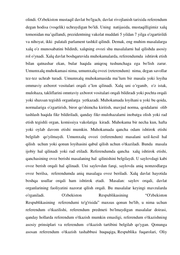 olindi. O'zbekiston mustaqil davlat bo'lgach, davlat rivojlanish tarixida referendum 
degan hodisa (voqelik) uchraydigan bo'ldi. Uning  natijasida, mustaqilligimiz xalq 
tomonidan ma’qullandi, prezidentning vakolat muddati 5 yildan 7 yilga o'zgartirildi 
va nihoyat, ikki  palatali parlament tashkil qilindi. Demak, eng muhim masalalarga 
xalq o'z munosabatini bildirdi, xalqning ovozi shu masalalarni hal qilishda asosiy 
rol o'ynadi. Xalq davlat boshqaruvida muhokamalarda, referendumda  ishtirok etish 
bilan qatnashar ekan, bular haqida aniqroq tushunchaga ega bo'lish zarur. 
Umumxalq muhokamasi nima, umumxalq ovozi (reterendum)  nima, degan savollar 
tez-tez uchrab turadi. Umumxalq muhokamasida ma’lum bir masala yoki loyiha 
ommaviy axborot vositalari orqali e’lon qilinadi. Xalq uni o’rganib,  o'z istak, 
mulohaza, takliflarini omntaviy axborot vositalari orqali bildiradi yoki pochta orqali 
yoki shaxsan tegishli organlarga  yetkazadi. Muhokamada loyihani u yoki bu qoida, 
normalariga o'zgartirish, biror qo'shimcha kiritish, mavjud norma, qoidalarni  olib 
tashlash haqida fikr bildiriladi, qanday fikr-mulohazalarni inobatga olish yoki rad 
etish tegishli organ, komissiya vakolatiga  kiradi. Muhokama bir necha kun, hafta 
yoki oylab davom etishi mumkin. Muhokamada qancha odam ishtirok etishi 
belgilab  qo'yilmaydi. Umumxalq ovozi (referendum) masalani uzil-kesil hal 
qilish  uchun yoki qonun loyihasini qabul qilish uchun o'tkaziladi. Bunda  masala 
ijobiy hal qilinadi yoki rad etiladi. Referendumda qancha  xalq ishtirok etishi, 
qanchasining ovoz berishi masalaning hal  qilinishini belgilaydi. U saylovdagi kabi 
ovoz berish orqali hal qilinadi. Uni saylovdan farqi, saylovda aniq nomzodlarga 
ovoz berilsa,  referendumda aniq masalaga ovoz beriladi. Xalq davlat hayotida 
boshqa usullar orqali ham ishtirok etadi.  Masalan: saylov orqali, davlat 
organlarining faoliyatini nazorat qilish orqali. Bu masalalar keyingi mavzularda 
o'rganiladi. 
O'zbekiston 
Respublikasining 
“O'zbekiston 
Respublikasining  referendumi to'g'risida” maxsus qonun bo'lib, u nima uchun 
referendum o'tkazilishi, referendum predmeti bo'lmaydigan masalalar doirasi, 
qanday hollarda referendum o'tkazish mumkin emasligi, referendum o'tkazishning 
asosiy prinsiplari va referendum  o'tkazish tartibini belgilab qo'ygan. Qonunga 
asosan referendum o'tkazish tashabbusi huquqiga, Respublika fuqarolari, Oliy 
