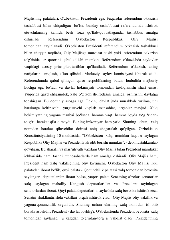 Majlisning palatalari, O'zbekiston Prezidenti ega. Fuqarolar referendum o'tkazish 
tashabbusi bilan chiqadigan  bo'lsa, bunday tashabbusni referendumda ishtirok 
etuvchilarning kamida besh foizi qo'llab-quvvatlaganda, tashabbus amalga 
oshiriladi. 
Referendum 
O'zbekiston 
Respublikasi 
Oliy 
Majlisi 
tomonidan  tayinlanadi. O'zbekiston Prezidenti referendum o'tkazish tashabbusi 
bilan chiqqan taqdirda, Oliy Majlisga murojaat etishi yoki  referendum o'tkazish 
to'g'risida o'z qarorini qabul qilishi mumkin. Referendum o'tkazishda saylovlar 
vaqtidagi asosiy prinsiplar, tartiblar qo'llaniladi. Referendum o'tkazish, uning 
natijalarini aniqlash, e’lon qilishda Markaziy saylov komissiyasi ishtirok etadi. 
Referendumda qabul qilingan qaror respublikaning butun  hududida majburiy 
kuchga ega bo'ladi va davlat hokimiyati tomonidan tasdiqlanishi shart emas. 
Yuqorida qayd etilganidek, xalq o‘z xohish-irodasini amalga  oshirishni davlatga 
topshirgan. Bu qonuniy asosga ega. Lekin,  davlat juda murakkab tuzilma, uni 
harakatga keltiruvchi, yurgizuvchi ko'plab mansablar, organlar mavjud. Xalq 
hokimiyatning yagona manbai bo‘lsada, hamma vaqt, hamma joyda to‘g ‘ridan-
to‘g‘ri  harakat qila olmaydi. Buning imkoniyati ham yo‘q. Shuning uchun,  xalq 
nomidan harakat qiluvchilar doirasi aniq chegaralab qo'yilgan. O'zbekiston 
Konstitutsiyasining 10-moddasida: “O'zbekiston  xalqi nomidan faqat u saylagan 
Respublika Oliy Majlisi va Prezidenti ish olib borishi mumkin”, - deb mustahkamlab 
qo'yilgan. Bu sharafli va mas’uliyatli vazifani Oliy Majlis bilan Prezident mamlakat 
ichkarisida ham, tashqi munosabatlarda ham amalga oshiradi. Oliy Majlis ham, 
Prezident ham xalq vakilligining oliy ko'rinishi. O'zbekiston Oliy Majlisi ikki 
palatadan iborat bo'lib, quyi palata - Qonunchilik palatasi xalq tomonidan bevosita 
saylangan  deputatlardan iborat bo'lsa, yuqori palata Senatning a’zolari senatorlar 
xalq saylagan mahalliy Kengash deputatlaridan va  Prezident tayinlagan 
senatorlardan iborat. Quyi palata deputatlarini saylashda xalq bevosita ishtirok etsa, 
Senatni shakllantirishda vakillari orqali ishtirok etadi. Oliy Majlis oliy vakillik va 
yagona qonunchilik organidir. Shuning uchun ularning xalq nomidan ish olib 
borishi asoslidir. Prezident - davlat boshlig'i. O'zbekistonda Prezident bevosita  xalq 
tomonidan saylanadi, u xalqdan to'g‘ridan-to‘g ri vakolat oladi. Prezidentning 
