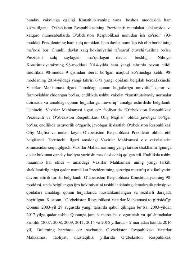 bunday vakolatga egaligi Konstitutsiyaning yana  boshqa moddasida ham 
ko'rsatilgan: “O'zbekiston Respublikasining Prezidenti: mamlakat ichkarisida va 
xalqaro munosabatlarda О’zbekiston Respublikasi nomidan ish ko'radi” (93-
modda). Prezidentning ham xalq nomidan, ham davlat nomidan ish olib borishining 
ma’nosi bor. Chunki, davlat xalq hokimiyatini ta’sarruf etuvchi tuzilma bo'lsa, 
Prezident 
xalq 
saylagan, 
ma’qullagan 
davlat  
boshlig'i. 
Nihoyat 
Konstitutsiyamizning 98-moddasi 2014-yilda ham yangi tahrirda bayon etildi. 
Endilikda 98-modda 9 qismdan iborat bo‘lgan maqbul ko‘rinishga keldi. 98-
moddaning 2014-yildagi yangi tahriri 6 ta yangi qoidani belgilab berdi.Ikkinchi. 
Vazirlar Mahkamasi ilgari “amaldagi qonun hujjatlariga muvofiq” qaror va 
farmoyishlar chiqargan bo‘lsa, endilikda ushbu vakolat “konstitutsiyaviy normalar 
doirasida va amaldagi qonun hujjatlariga muvofiq” amalga oshirilishi belgilandi. 
Uchinchi. Vazirlar Mahkamasi ilgari o‘z faoliyatida “O‘zbekiston Respublikasi 
Prezidenti va O‘zbekiston Respublikasi Oliy Majlisi” oldida javobgar bo‘lgan 
bo‘lsa, endilikda ustuvorlik o‘zgarib, javobgarlik dastlab O‘zbekiston Respublikasi 
Oliy Majlisi va undan keyin O‘zbekiston Respublikasi Prezidenti oldida etib 
belgilandi. To‘rtinchi. Ilgari amaldagi Vazirlar Mahkamasi o‘z vakolatlarini 
zimmasidan soqit qilgach, Vazirlar Mahkamasining yangi tarkibi shakllantirilguniga 
qadar hukumat qanday faoliyat yuritishi masalasi ochiq qolgan edi. Endilikda ushbu 
muammo hal etildi – amaldagi Vazirlar Mahkamasi uning yangi tarkibi 
shakllantirilguniga qadar mamlakat Prezidentining qaroriga muvofiq o‘z faoliyatini 
davom ettirib turishi belgilandi. O‘zbekiston Respublikasi Konstitutsiyasining 98-
moddasi, unda belgilangan ijro hokimiyatini tashkil etishning demokratik prinsip va 
qoidalari amaldagi qonun hujjatlarida mustahkamlangan va sezilarli darajada 
boyitilgan. Xususan, “O‘zbekiston Respublikasi Vazirlar Mahkamasi to‘g‘risida”gi 
Qonuni 2003-yil 29 avgustda yangi tahrirda qabul qilingan bo‘lsa, 2003-yildan 
2017-yilga qadar ushbu Qonunga jami 9 marotaba o‘zgartirish va qo‘shimchalar 
kiritildi (2007, 2008, 2009, 2011, 2014 va 2015 yillarda – 2 martadan hamda 2016 
yil). Bularning barchasi o‘z navbatida O‘zbekiston Respublikasi Vazirlar 
Mahkamasi 
faoliyati 
mustaqillik 
yillarida 
O‘zbekiston 
Respublikasi 
