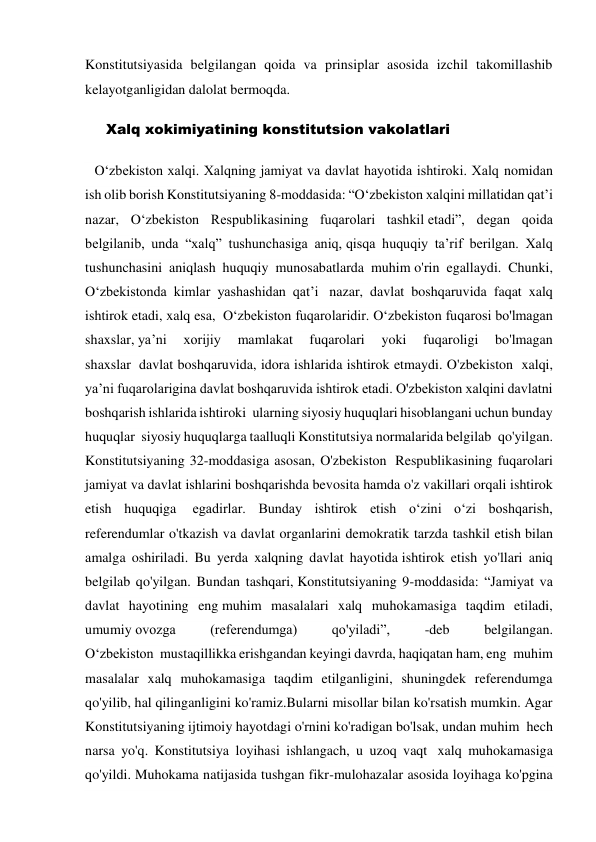 Konstitutsiyasida belgilangan qoida va prinsiplar asosida izchil takomillashib 
kelayotganligidan dalolat bermoqda. 
      Xalq xokimiyatining konstitutsion vakolatlari        
  O‘zbekiston xalqi. Xalqning jamiyat va davlat hayotida ishtiroki. Xalq nomidan 
ish olib borish Konstitutsiyaning 8-moddasida: “O‘zbekiston xalqini millatidan qat’i 
nazar, O‘zbekiston Respublikasining fuqarolari tashkil etadi”, degan qoida 
belgilanib, unda “xalq” tushunchasiga aniq, qisqa huquqiy ta’rif berilgan. Xalq 
tushunchasini aniqlash huquqiy munosabatlarda muhim o'rin egallaydi. Chunki, 
O‘zbekistonda kimlar yashashidan qat’i  nazar, davlat boshqaruvida faqat xalq 
ishtirok etadi, xalq esa,  O‘zbekiston fuqarolaridir. O‘zbekiston fuqarosi bo'lmagan 
shaxslar, ya’ni 
xorijiy 
mamlakat 
fuqarolari 
yoki 
fuqaroligi 
bo'lmagan 
shaxslar  davlat boshqaruvida, idora ishlarida ishtirok etmaydi. O'zbekiston  xalqi, 
ya’ni fuqarolarigina davlat boshqaruvida ishtirok etadi. O'zbekiston xalqini davlatni 
boshqarish ishlarida ishtiroki  ularning siyosiy huquqlari hisoblangani uchun bunday 
huquqlar  siyosiy huquqlarga taalluqli Konstitutsiya normalarida belgilab  qo'yilgan. 
Konstitutsiyaning 32-moddasiga asosan, O'zbekiston  Respublikasining fuqarolari 
jamiyat va davlat ishlarini boshqarishda bevosita hamda o'z vakillari orqali ishtirok 
etish huquqiga  egadirlar. Bunday ishtirok etish o‘zini o‘zi boshqarish, 
referendumlar o'tkazish va davlat organlarini demokratik tarzda tashkil etish bilan 
amalga oshiriladi. Bu yerda xalqning davlat hayotida ishtirok etish yo'llari aniq 
belgilab qo'yilgan. Bundan tashqari, Konstitutsiyaning 9-moddasida: “Jamiyat va 
davlat hayotining eng muhim masalalari xalq muhokamasiga taqdim etiladi, 
umumiy ovozga 
(referendumga) 
qo'yiladi”, 
-deb 
belgilangan. 
O‘zbekiston  mustaqillikka erishgandan keyingi davrda, haqiqatan ham, eng  muhim 
masalalar xalq muhokamasiga taqdim etilganligini, shuningdek referendumga 
qo'yilib, hal qilinganligini ko'ramiz.Bularni misollar bilan ko'rsatish mumkin. Agar 
Konstitutsiyaning ijtimoiy hayotdagi o'rnini ko'radigan bo'lsak, undan muhim  hech 
narsa yo'q. Konstitutsiya loyihasi ishlangach, u uzoq vaqt  xalq muhokamasiga 
qo'yildi. Muhokama natijasida tushgan fikr-mulohazalar asosida loyihaga ko'pgina 
