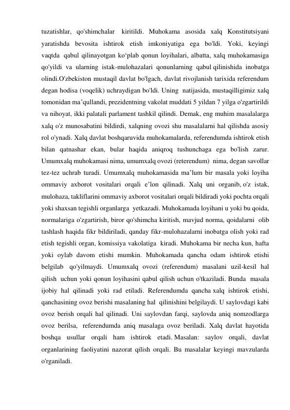 tuzatishlar, qo'shimchalar  kiritildi. Muhokama asosida xalq Konstitutsiyani 
yaratishda bevosita ishtirok etish imkoniyatiga ega bo'ldi. Yoki, keyingi 
vaqtda  qabul qilinayotgan ko‘plab qonun loyihalari, albatta, xalq muhokamasiga 
qo'yildi va ularning istak-mulohazalari qonunlarning qabul qilinishida inobatga 
olindi.O'zbekiston mustaqil davlat bo'lgach, davlat rivojlanish tarixida referendum 
degan hodisa (voqelik) uchraydigan bo'ldi. Uning  natijasida, mustaqilligimiz xalq 
tomonidan ma’qullandi, prezidentning vakolat muddati 5 yildan 7 yilga o'zgartirildi 
va nihoyat, ikki palatali parlament tashkil qilindi. Demak, eng muhim masalalarga 
xalq o'z munosabatini bildirdi, xalqning ovozi shu masalalarni hal qilishda asosiy 
rol o'ynadi. Xalq davlat boshqaruvida muhokamalarda, referendumda ishtirok etish 
bilan qatnashar ekan, bular haqida aniqroq tushunchaga ega bo'lish zarur. 
Umumxalq muhokamasi nima, umumxalq ovozi (reterendum)  nima, degan savollar 
tez-tez uchrab turadi. Umumxalq muhokamasida ma’lum bir masala yoki loyiha 
ommaviy axborot vositalari orqali e’lon qilinadi. Xalq uni organib, o'z istak, 
mulohaza, takliflarini ommaviy axborot vositalari orqali bildiradi yoki pochta orqali 
yoki shaxsan tegishli organlarga  yetkazadi. Muhokamada loyihani u yoki bu qoida, 
normalariga o'zgartirish, biror qo'shimcha kiritish, mavjud norma, qoidalarni  olib 
tashlash haqida fikr bildiriladi, qanday fikr-mulohazalarni inobatga olish yoki rad 
etish tegishli organ, komissiya vakolatiga  kiradi. Muhokama bir necha kun, hafta 
yoki oylab davom etishi mumkin. Muhokamada qancha odam ishtirok etishi 
belgilab  qo'yilmaydi. Umumxalq ovozi (referendum) masalani uzil-kesil hal 
qilish  uchun yoki qonun loyihasini qabul qilish uchun o'tkaziladi. Bunda  masala 
ijobiy hal qilinadi yoki rad etiladi. Referendumda qancha xalq ishtirok etishi, 
qanchasining ovoz berishi masalaning hal  qilinishini belgilaydi. U saylovdagi kabi 
ovoz berish orqali hal qilinadi. Uni saylovdan farqi, saylovda aniq nomzodlarga 
ovoz berilsa,  referendumda aniq masalaga ovoz beriladi. Xalq davlat hayotida 
boshqa usullar orqali ham ishtirok etadi. Masalan: saylov orqali, davlat 
organlarining faoliyatini nazorat qilish orqali. Bu masalalar keyingi mavzularda 
o'rganiladi.  
