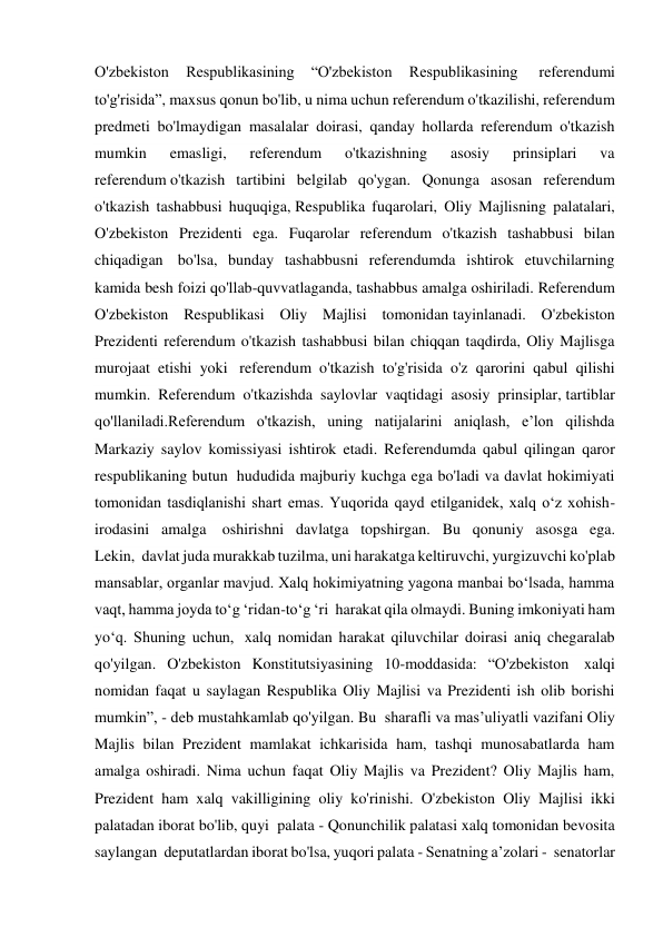 O'zbekiston 
Respublikasining 
“O'zbekiston 
Respublikasining  
referendumi 
to'g'risida”, maxsus qonun bo'lib, u nima uchun referendum o'tkazilishi, referendum 
predmeti bo'lmaydigan masalalar doirasi, qanday hollarda referendum o'tkazish 
mumkin 
emasligi, 
referendum 
o'tkazishning 
asosiy 
prinsiplari 
va 
referendum o'tkazish tartibini belgilab qo'ygan. Qonunga asosan referendum 
o'tkazish tashabbusi huquqiga, Respublika fuqarolari, Oliy Majlisning palatalari, 
O'zbekiston Prezidenti ega. Fuqarolar referendum o'tkazish tashabbusi bilan 
chiqadigan  bo'lsa, bunday tashabbusni referendumda ishtirok etuvchilarning 
kamida besh foizi qo'llab-quvvatlaganda, tashabbus amalga oshiriladi. Referendum 
O'zbekiston Respublikasi Oliy Majlisi tomonidan tayinlanadi. O'zbekiston 
Prezidenti referendum o'tkazish tashabbusi bilan chiqqan taqdirda, Oliy Majlisga 
murojaat etishi yoki  referendum o'tkazish to'g'risida o'z qarorini qabul qilishi 
mumkin. Referendum o'tkazishda saylovlar vaqtidagi asosiy prinsiplar, tartiblar 
qo'llaniladi.Referendum o'tkazish, uning natijalarini aniqlash, e’lon qilishda 
Markaziy saylov komissiyasi ishtirok etadi. Referendumda qabul qilingan qaror 
respublikaning butun  hududida majburiy kuchga ega bo'ladi va davlat hokimiyati 
tomonidan tasdiqlanishi shart emas. Yuqorida qayd etilganidek, xalq o‘z xohish-
irodasini amalga  oshirishni davlatga topshirgan. Bu qonuniy asosga ega. 
Lekin,  davlat juda murakkab tuzilma, uni harakatga keltiruvchi, yurgizuvchi ko'plab 
mansablar, organlar mavjud. Xalq hokimiyatning yagona manbai bo‘lsada, hamma 
vaqt, hamma joyda to‘g ‘ridan-to‘g ‘ri  harakat qila olmaydi. Buning imkoniyati ham 
yo‘q. Shuning uchun,  xalq nomidan harakat qiluvchilar doirasi aniq chegaralab 
qo'yilgan. O'zbekiston Konstitutsiyasining 10-moddasida: “O'zbekiston  xalqi 
nomidan faqat u saylagan Respublika Oliy Majlisi va Prezidenti ish olib borishi 
mumkin”, - deb mustahkamlab qo'yilgan. Bu  sharafli va mas’uliyatli vazifani Oliy 
Majlis bilan Prezident mamlakat ichkarisida ham, tashqi munosabatlarda ham 
amalga oshiradi. Nima uchun faqat Oliy Majlis va Prezident? Oliy Majlis ham, 
Prezident ham xalq vakilligining oliy ko'rinishi. O'zbekiston Oliy Majlisi ikki 
palatadan iborat bo'lib, quyi  palata - Qonunchilik palatasi xalq tomonidan bevosita 
saylangan  deputatlardan iborat bo'lsa, yuqori palata - Senatning a’zolari -  senatorlar 
