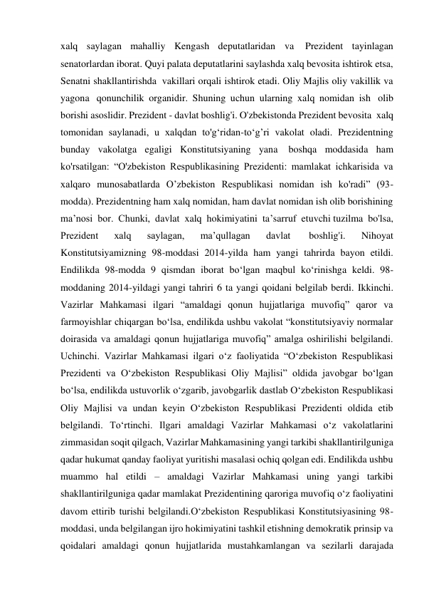 xalq saylagan mahalliy Kengash deputatlaridan va  Prezident tayinlagan 
senatorlardan iborat. Quyi palata deputatlarini saylashda xalq bevosita ishtirok etsa, 
Senatni shakllantirishda  vakillari orqali ishtirok etadi. Oliy Majlis oliy vakillik va 
yagona  qonunchilik organidir. Shuning uchun ularning xalq nomidan ish  olib 
borishi asoslidir. Prezident - davlat boshlig'i. O'zbekistonda Prezident bevosita  xalq 
tomonidan saylanadi, u xalqdan to'g‘ridan-to‘g’ri vakolat oladi. Prezidentning 
bunday vakolatga egaligi Konstitutsiyaning yana  boshqa moddasida ham 
ko'rsatilgan: “O'zbekiston Respublikasining Prezidenti: mamlakat ichkarisida va 
xalqaro munosabatlarda О’zbekiston Respublikasi nomidan ish ko'radi” (93-
modda). Prezidentning ham xalq nomidan, ham davlat nomidan ish olib borishining 
ma’nosi bor. Chunki, davlat xalq hokimiyatini ta’sarruf etuvchi tuzilma bo'lsa, 
Prezident 
xalq 
saylagan, 
ma’qullagan 
davlat  
boshlig'i. 
Nihoyat 
Konstitutsiyamizning 98-moddasi 2014-yilda ham yangi tahrirda bayon etildi. 
Endilikda 98-modda 9 qismdan iborat bo‘lgan maqbul ko‘rinishga keldi. 98-
moddaning 2014-yildagi yangi tahriri 6 ta yangi qoidani belgilab berdi. Ikkinchi. 
Vazirlar Mahkamasi ilgari “amaldagi qonun hujjatlariga muvofiq” qaror va 
farmoyishlar chiqargan bo‘lsa, endilikda ushbu vakolat “konstitutsiyaviy normalar 
doirasida va amaldagi qonun hujjatlariga muvofiq” amalga oshirilishi belgilandi. 
Uchinchi. Vazirlar Mahkamasi ilgari o‘z faoliyatida “O‘zbekiston Respublikasi 
Prezidenti va O‘zbekiston Respublikasi Oliy Majlisi” oldida javobgar bo‘lgan 
bo‘lsa, endilikda ustuvorlik o‘zgarib, javobgarlik dastlab O‘zbekiston Respublikasi 
Oliy Majlisi va undan keyin O‘zbekiston Respublikasi Prezidenti oldida etib 
belgilandi. To‘rtinchi. Ilgari amaldagi Vazirlar Mahkamasi o‘z vakolatlarini 
zimmasidan soqit qilgach, Vazirlar Mahkamasining yangi tarkibi shakllantirilguniga 
qadar hukumat qanday faoliyat yuritishi masalasi ochiq qolgan edi. Endilikda ushbu 
muammo hal etildi – amaldagi Vazirlar Mahkamasi uning yangi tarkibi 
shakllantirilguniga qadar mamlakat Prezidentining qaroriga muvofiq o‘z faoliyatini 
davom ettirib turishi belgilandi.O‘zbekiston Respublikasi Konstitutsiyasining 98-
moddasi, unda belgilangan ijro hokimiyatini tashkil etishning demokratik prinsip va 
qoidalari amaldagi qonun hujjatlarida mustahkamlangan va sezilarli darajada 
