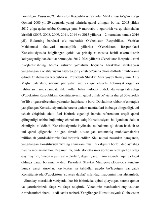 boyitilgan. Xususan, “O‘zbekiston Respublikasi Vazirlar Mahkamasi to‘g‘risida”gi 
Qonuni 2003-yil 29-avgustda yangi tahrirda qabul qilingan bo‘lsa, 2003-yildan 
2017-yilga qadar ushbu Qonunga jami 9 marotaba o‘zgartirish va qo‘shimchalar 
kiritildi (2007, 2008, 2009, 2011, 2014 va 2015 yillarda – 2 martadan hamda 2016 
yil). Bularning barchasi o‘z navbatida O‘zbekiston Respublikasi Vazirlar 
Mahkamasi 
faoliyati 
mustaqillik 
yillarida 
O‘zbekiston 
Respublikasi 
Konstitutsiyasida belgilangan qoida va prinsiplar asosida izchil takomillashib 
kelayotganligidan dalolat bermoqda. 2017-2021 yillarda O'zbekiston Respublikasini 
rivojlantirishning beshta ustuvor yo'nalishi bo'yicha harakatlar strategiyasi 
yangilangan Konstitutsiyani hayotga joriy etish bo‘yicha chora-tadbirlar muhokama 
qilindi O‘zbekiston Respublikasi Prezidenti Shavkat Mirziyoyev 8-may kuni Oliy 
Majlis palatalari, siyosiy partiyalar, sud va ijro etuvchi hokimiyat organlari 
rahbarlari hamda jamoatchilik faollari bilan muloqot qildi.Unda yangi tahrirdagi 
O‘zbekiston Respublikasi Konstitutsiyasini qabul qilish bo‘yicha shu yil 30-aprelda 
bo‘lib o‘tgan referendum yakunlari haqida so‘z bordi.Davlatimiz rahbari o‘z nutqida 
yangilangan Konstitutsiyamizda barcha qatlam manfaatlari inobatga olinganligi, uni 
ishlab chiqishda aholi faol ishtirok etganligi hamda referendum orqali qabul 
qilinganligi ushbu hujjatning chinakam xalq Konstitutsiyasi bo‘lganidan dalolat 
ekanligini ta’kidladi. Konstitutsiyamiz loyihasini muhokama qilishdan boshlab to 
uni qabul qilguncha bo‘lgan davrda o‘tkazilgan umumxalq muhokamalarida 
millionlab yurtdoshlarimiz faol ishtirok etdilar. Shu nuqtai nazardan qaraganda, 
yangilangan Konstitutsiyamizning chinakam muallifi xalqimiz bo‘ldi, deb aytishga 
barcha asoslarimiz bor. Eng muhimi, endi islohotlarimiz yo‘lidan hech qachon ortga 
qaytmaymiz, “inson – jamiyat – davlat”, degan yangi tizim asosida faqat va faqat 
oldinga qarab boramiz, – dedi Prezident Shavkat Mirziyoyev.Dunyoda kundan-
kunga yangi sinovlar, xavf-xatar va tahdidlar paydo bo‘layotgan vaziyatda 
Konstitutsiyada O‘zbekiston “suveren davlat” sifatidagi maqomini mustahkamladi. 
– Shunday murakkab vaziyatda, har bir ishimizda, qabul qilayotgan barcha qonun 
va qarorlarimizda faqat va faqat xalqimiz, Vatanimiz manfaatlari eng ustuvor 
o‘rinda turishi shart, – dedi davlat rahbari. Yangilangan Konstitutsiyada O‘zbekiston 
