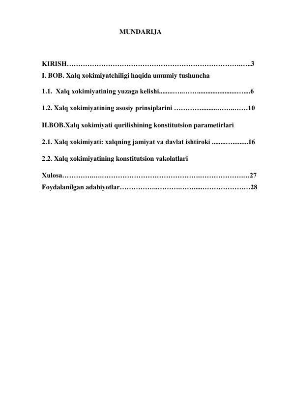                                              MUNDARIJA   
 
KIRISH………………………………………………………………….…..3                       
I. BOB. Xalq xokimiyatchiligi haqida umumiy tushuncha 
1.1.  Xalq xokimiyatining yuzaga kelishi........…..…….......................…....6 
1.2. Xalq xokimiyatining asosiy prinsiplarini ………….........……..……10 
II.BOB.Xalq xokimiyati qurilishining konstitutsion parametirlari  
2.1. Xalq xokimiyati: xalqning jamiyat va davlat ishtiroki ........….........16 
2.2. Xalq xokimiyatining konstitutsion vakolatlari 
Xulosa…………..….…………………………………….……………….…27           
Foydalanilgan adabiyotlar……………..……….…….....…………………28 
 
 
 
 
 
                                     
                               
 
 
 
                        
