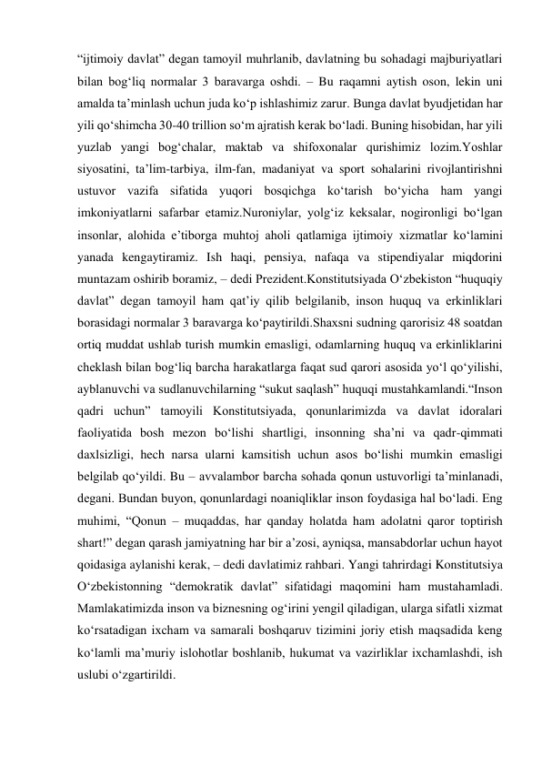 “ijtimoiy davlat” degan tamoyil muhrlanib, davlatning bu sohadagi majburiyatlari 
bilan bog‘liq normalar 3 baravarga oshdi. – Bu raqamni aytish oson, lekin uni 
amalda ta’minlash uchun juda ko‘p ishlashimiz zarur. Bunga davlat byudjetidan har 
yili qo‘shimcha 30-40 trillion so‘m ajratish kerak bo‘ladi. Buning hisobidan, har yili 
yuzlab yangi bog‘chalar, maktab va shifoxonalar qurishimiz lozim.Yoshlar 
siyosatini, ta’lim-tarbiya, ilm-fan, madaniyat va sport sohalarini rivojlantirishni 
ustuvor vazifa sifatida yuqori bosqichga ko‘tarish bo‘yicha ham yangi 
imkoniyatlarni safarbar etamiz.Nuroniylar, yolg‘iz keksalar, nogironligi bo‘lgan 
insonlar, alohida e’tiborga muhtoj aholi qatlamiga ijtimoiy xizmatlar ko‘lamini 
yanada kengaytiramiz. Ish haqi, pensiya, nafaqa va stipendiyalar miqdorini 
muntazam oshirib boramiz, – dedi Prezident.Konstitutsiyada O‘zbekiston “huquqiy 
davlat” degan tamoyil ham qat’iy qilib belgilanib, inson huquq va erkinliklari 
borasidagi normalar 3 baravarga ko‘paytirildi.Shaxsni sudning qarorisiz 48 soatdan 
ortiq muddat ushlab turish mumkin emasligi, odamlarning huquq va erkinliklarini 
cheklash bilan bog‘liq barcha harakatlarga faqat sud qarori asosida yo‘l qo‘yilishi, 
ayblanuvchi va sudlanuvchilarning “sukut saqlash” huquqi mustahkamlandi.“Inson 
qadri uchun” tamoyili Konstitutsiyada, qonunlarimizda va davlat idoralari 
faoliyatida bosh mezon bo‘lishi shartligi, insonning sha’ni va qadr-qimmati 
daxlsizligi, hech narsa ularni kamsitish uchun asos bo‘lishi mumkin emasligi 
belgilab qo‘yildi. Bu – avvalambor barcha sohada qonun ustuvorligi ta’minlanadi, 
degani. Bundan buyon, qonunlardagi noaniqliklar inson foydasiga hal bo‘ladi. Eng 
muhimi, “Qonun – muqaddas, har qanday holatda ham adolatni qaror toptirish 
shart!” degan qarash jamiyatning har bir a’zosi, ayniqsa, mansabdorlar uchun hayot 
qoidasiga aylanishi kerak, – dedi davlatimiz rahbari. Yangi tahrirdagi Konstitutsiya 
O‘zbekistonning “demokratik davlat” sifatidagi maqomini ham mustahamladi. 
Mamlakatimizda inson va biznesning og‘irini yengil qiladigan, ularga sifatli xizmat 
ko‘rsatadigan ixcham va samarali boshqaruv tizimini joriy etish maqsadida keng 
ko‘lamli ma’muriy islohotlar boshlanib, hukumat va vazirliklar ixchamlashdi, ish 
uslubi o‘zgartirildi. 
