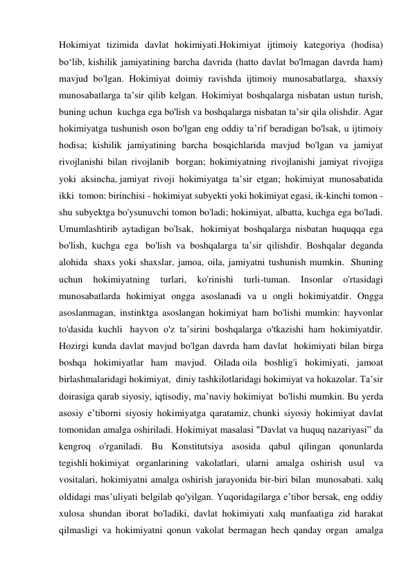 Hokimiyat tizimida davlat hokimiyati.Hokimiyat ijtimoiy kategoriya (hodisa) 
bo‘lib, kishilik jamiyatining barcha davrida (hatto davlat bo'lmagan davrda ham) 
mavjud bo'lgan. Hokimiyat doimiy ravishda ijtimoiy munosabatlarga,  shaxsiy 
munosabatlarga ta’sir qilib kelgan. Hokimiyat boshqalarga nisbatan ustun turish, 
buning uchun  kuchga ega bo'lish va boshqalarga nisbatan ta’sir qila olishdir. Agar 
hokimiyatga tushunish oson bo'lgan eng oddiy ta’rif beradigan bo'lsak, u ijtimoiy 
hodisa; kishilik jamiyatining barcha bosqichlarida mavjud bo'lgan va jamiyat 
rivojlanishi bilan rivojlanib  borgan; hokimiyatning rivojlanishi jamiyat rivojiga 
yoki aksincha, jamiyat rivoji hokimiyatga ta’sir etgan; hokimiyat munosabatida 
ikki  tomon: birinchisi - hokimiyat subyekti yoki hokimiyat egasi, ik-kinchi tomon - 
shu subyektga bo'ysunuvchi tomon bo'ladi; hokimiyat, albatta, kuchga ega bo'ladi. 
Umumlashtirib aytadigan bo'lsak,  hokimiyat boshqalarga nisbatan huquqqa ega 
bo'lish, kuchga ega  bo'lish va boshqalarga ta’sir qilishdir. Boshqalar deganda 
alohida  shaxs yoki shaxslar, jamoa, oila, jamiyatni tushunish mumkin.  Shuning 
uchun 
hokimiyatning 
turlari, 
ko'rinishi 
turli-tuman. 
Insonlar 
o'rtasidagi 
munosabatlarda hokimiyat ongga asoslanadi va u ongli hokimiyatdir. Ongga 
asoslanmagan, instinktga asoslangan hokimiyat ham bo'lishi mumkin: hayvonlar 
to'dasida kuchli  hayvon o'z ta’sirini boshqalarga o'tkazishi ham hokimiyatdir. 
Hozirgi kunda davlat mavjud bo'lgan davrda ham davlat  hokimiyati bilan birga 
boshqa hokimiyatlar ham mavjud. Oilada oila boshlig'i hokimiyati, jamoat 
birlashmalaridagi hokimiyat,  diniy tashkilotlaridagi hokimiyat va hokazolar. Ta’sir 
doirasiga qarab siyosiy, iqtisodiy, ma’naviy hokimiyat  bo'lishi mumkin. Bu yerda 
asosiy e’tiborni siyosiy hokimiyatga qaratamiz, chunki siyosiy hokimiyat davlat 
tomonidan amalga oshiriladi. Hokimiyat masalasi "Davlat va huquq nazariyasi” da 
kengroq o'rganiladi. Bu Konstitutsiya asosida qabul qilingan qonunlarda 
tegishli hokimiyat organlarining vakolatlari, ularni amalga oshirish usul  va 
vositalari, hokimiyatni amalga oshirish jarayonida bir-biri bilan  munosabati. xalq 
oldidagi mas’uliyati belgilab qo'yilgan. Yuqoridagilarga e’tibor bersak, eng oddiy 
xulosa shundan iborat bo'ladiki, davlat hokimiyati xalq manfaatiga zid harakat 
qilmasligi va hokimiyatni qonun vakolat bermagan hech qanday organ  amalga 
