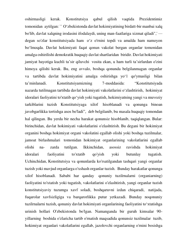 oshirmasligi 
kerak. 
Konstitutsiya 
qabul 
qilish 
vaqtida 
Prezidentimiz 
tomonidan  aytilgan: `` O‘zbekistonda davlat hokimiyatining birdatt-bir manbai xalq 
bo'lib, davlat xalqning irodasini ifodalaydi, uning man-faatlariga xizmat qiladi",' — 
degan so'zlar konstitutsiyada ham  o‘z o'rnini topdi va amalda ham namoyon 
bo‘lmoqda. Davlat hokimiyati faqat qonun vakolat bergan organlar tomonidan 
amalga oshirilishi demokratik huquqiy davlat shartlaridan  biridir. Davlat hokimiyati 
jamiyat hayotiga kuchli ta’sir qiluvchi  vosita ekan, u ham turli ta’sirlardan o'zini 
himoya qilishi kerak. Bu, eng avvalo, boshqa qonunda belgilanmagan organlar 
va  tartibda davlat hokimiyatini amalga oshirishga yo‘1 qo'ymasligi  bilan 
ta’minlanadi. 
Konstitutsiyamizning 
7-moddasida: 
“Konstitutsiyada 
nazarda tutilmagan tartibda davlat hokimiyati vakolatlarini o‘zlashtirish,  hokimiyat 
idoralari faoliyatini to'xtatib qo‘yish yoki tugatish, hokimiyatning yangi va muvoziy 
tarkiblarini tuzish Konstitutsiyaga xilof  hisoblanadi va qonunga binoan 
javobgarlikka tortishga asos bo'ladi”,  deb belgilanib, bu masala huquqiy tomondan 
hal qilingan. Bu yerda bir necha harakat qonunsiz hisoblanib, taqiqlangan. Bular: 
birinchidan, davlat hokimiyati vakolatlarini o'zlashtirish. Bu degani bir hokimiyat 
organini boshqa hokimiyat organi vakolatini egallab olishi yoki boshqa tuzilmalar, 
jamoat birlashmalari  tomonidan hokimiyat organlarining vakolatlarini egallab 
olishi 
na- 
zarda 
tutilgan. 
Ikkinchidan, 
asossiz 
ravishda 
hokimiyat 
idoralari  
faoliyatini 
to'xtatib 
qo'yish 
yoki 
butunlay 
tugatish. 
Uchinchidan, Konstitutsiya va qonunlarda ko'rsatilgandan tashqari yangi organlar 
tuzish yoki mavjud organlarga o'xshash organlar tuzish.  Bunday harakatlar qonunga 
xilof hisoblanadi. Sababi har qanday  qonuniy tuzilrnalarni (organiarning) 
faoliyatini to'xtatish yoki tugatish, vakolatlarini o'zlashtirish, yangi organlar tuzish 
konstitutsiyaviy tuzumga xavf soladi, boshqaruvni izdan chiqaradi,  natijada, 
fuqarolar xavfsizligiga va barqarorlikka putur yetkazadi. Bunday noqonuniy 
tuzilrnalarni tuzish, qonuniy davlat hokimiyati organlarining faoliyatini to‘xtatishga 
urinish hollari O'zbekistonda bo'lgan. Namanganda bir guruh kimsalar 90-
yillarning  boshida o'zlaricha tartib o'rnatish maqsadida qonunsiz tuzilmalar  tuzib, 
hokimiyat organlari vakolatlarini egallab, jazolovchi organlarning o'rnini bosishga 
