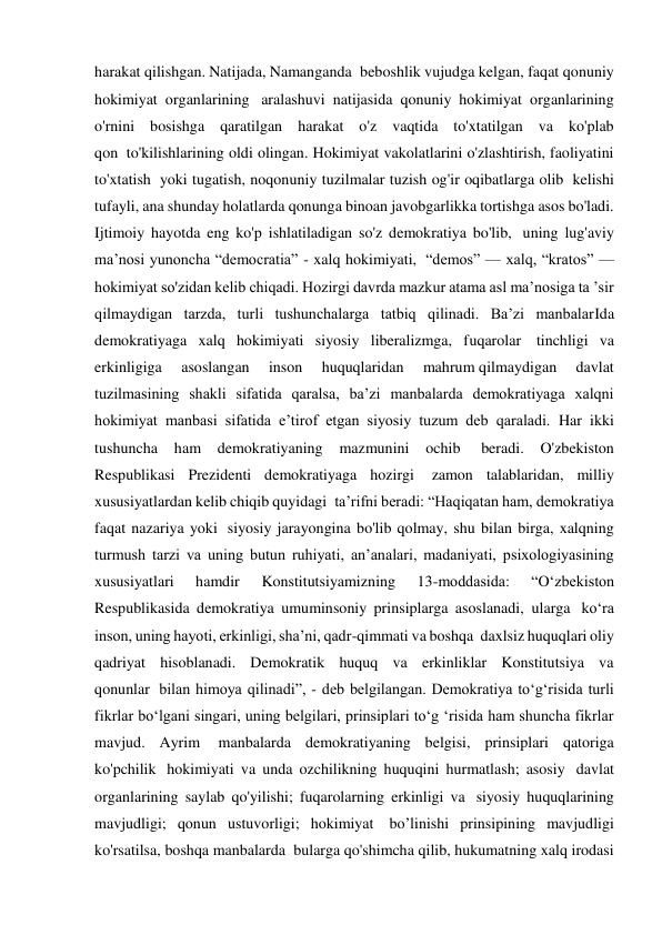 harakat qilishgan. Natijada, Namanganda  beboshlik vujudga kelgan, faqat qonuniy 
hokimiyat organlarining  aralashuvi natijasida qonuniy hokimiyat organlarining 
o'rnini bosishga qaratilgan harakat o'z vaqtida to'xtatilgan va ko'plab 
qon  to'kilishlarining oldi olingan. Hokimiyat vakolatlarini o'zlashtirish, faoliyatini 
to'xtatish  yoki tugatish, noqonuniy tuzilmalar tuzish og'ir oqibatlarga olib  kelishi 
tufayli, ana shunday holatlarda qonunga binoan javobgarlikka tortishga asos bo'ladi. 
Ijtimoiy hayotda eng ko'p ishlatiladigan so'z demokratiya bo'lib,  uning lug'aviy 
ma’nosi yunoncha “democratia” - xalq hokimiyati,  “demos” — xalq, “kratos” — 
hokimiyat so'zidan kelib chiqadi. Hozirgi davrda mazkur atama asl ma’nosiga ta ’sir 
qilmaydigan tarzda, turli tushunchalarga tatbiq qilinadi. Ba’zi manbalarIda 
demokratiyaga xalq hokimiyati siyosiy liberalizmga, fuqarolar  tinchligi va 
erkinligiga 
asoslangan 
inson 
huquqlaridan 
mahrum qilmaydigan 
davlat 
tuzilmasining shakli sifatida qaralsa, ba’zi manbalarda demokratiyaga xalqni 
hokimiyat manbasi sifatida e’tirof etgan siyosiy tuzum deb qaraladi. Har ikki 
tushuncha 
ham 
demokratiyaning 
mazmunini 
ochib  
beradi. 
O'zbekiston 
Respublikasi Prezidenti demokratiyaga hozirgi  zamon talablaridan, milliy 
xususiyatlardan kelib chiqib quyidagi  ta’rifni beradi: “Haqiqatan ham, demokratiya 
faqat nazariya yoki  siyosiy jarayongina bo'lib qolmay, shu bilan birga, xalqning 
turmush tarzi va uning butun ruhiyati, an’analari, madaniyati, psixologiyasining 
xususiyatlari 
hamdir 
Konstitutsiyamizning 
13-moddasida: 
“O‘zbekiston 
Respublikasida demokratiya umuminsoniy prinsiplarga asoslanadi, ularga  ko‘ra 
inson, uning hayoti, erkinligi, sha’ni, qadr-qimmati va boshqa  daxlsiz huquqlari oliy 
qadriyat hisoblanadi. Demokratik huquq va erkinliklar Konstitutsiya va 
qonunlar  bilan himoya qilinadi”, - deb belgilangan. Demokratiya to‘g‘risida turli 
fikrlar bo‘lgani singari, uning belgilari, prinsiplari to‘g ‘risida ham shuncha fikrlar 
mavjud. Ayrim  manbalarda demokratiyaning belgisi, prinsiplari qatoriga 
ko'pchilik  hokimiyati va unda ozchilikning huquqini hurmatlash; asosiy  davlat 
organlarining saylab qo'yilishi; fuqarolarning erkinligi va  siyosiy huquqlarining 
mavjudligi; qonun ustuvorligi; hokimiyat  bo’linishi prinsipining mavjudligi 
ko'rsatilsa, boshqa manbalarda  bularga qo'shimcha qilib, hukumatning xalq irodasi 
