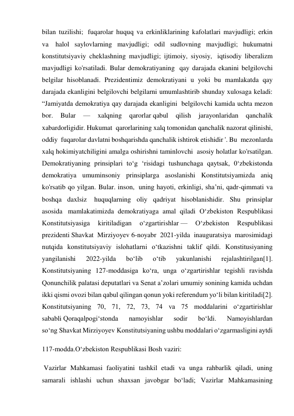 bilan tuzilishi;  fuqarolar huquq va erkinliklarining kafolatlari mavjudligi; erkin 
va  halol saylovlarning mavjudligi; odil sudlovning mavjudligi; hukumatni 
konstitutsiyaviy cheklashning mavjudligi; ijtimoiy, siyosiy,  iqtisodiy liberalizm 
mavjudligi ko'rsatiladi. Bular demokratiyaning  qay darajada ekanini belgilovchi 
belgilar hisoblanadi. Prezidentimiz demokratiyani u yoki bu mamlakatda qay 
darajada ekanligini belgilovchi belgilarni umumlashtirib shunday xulosaga keladi: 
“Jamiyatda demokratiya qay darajada ekanligini  belgilovchi kamida uchta mezon 
bor. 
Bular 
— 
xalqning 
qarorlar qabul 
qilish 
jarayonlaridan 
qanchalik 
xabardorligidir. Hukumat  qarorlarining xalq tomonidan qanchalik nazorat qilinishi, 
oddiy  fuqarolar davlatni boshqarishda qanchalik ishtirok etishidir '. Bu  mezonlarda 
xalq hokimiyatchiligini amalga oshirishni taminlovchi  asosiy holatlar ko'rsatilgan. 
Demokratiyaning prinsiplari to‘g ‘risidagi tushunchaga qaytsak, 0‘zbekistonda 
demokratiya umuminsoniy prinsiplarga asoslanishi Konstitutsiyamizda aniq 
ko'rsatib qo yilgan. Bular. inson,  uning hayoti, erkinligi, sha’ni, qadr-qimmati va 
boshqa daxlsiz  huquqlarning oliy qadriyat hisoblanishidir. Shu prinsiplar 
asosida  mamlakatimizda demokratiyaga amal qiladi Oʻzbekiston Respublikasi 
Konstitutsiyasiga 
kiritiladigan 
oʻzgartirishlar — 
Oʻzbekiston 
Respublikasi 
prezidenti Shavkat Mirziyoyev 6-noyabr 2021-yilda inauguratsiya marosimidagi 
nutqida konstitutsiyaviy islohatlarni oʻtkazishni taklif qildi. Konstitusiyaning 
yangilanishi 
2022-yilda 
boʻlib 
oʻtib 
yakunlanishi 
rejalashtirilgan[1]. 
Konstitutsiyaning 127-moddasiga koʻra, unga oʻzgartirishlar tegishli ravishda 
Qonunchilik palatasi deputatlari va Senat a’zolari umumiy sonining kamida uchdan 
ikki qismi ovozi bilan qabul qilingan qonun yoki referendum yoʻli bilan kiritiladi[2]. 
Konstitutsiyaning 70, 71, 72, 73, 74 va 75 moddalarini oʻzgartirishlar 
sababli Qoraqalpogiʻstonda 
namoyishlar 
sodir 
boʻldi. 
Namoyishlardan 
soʻng Shavkat Mirziyoyev Konstitutsiyaning ushbu moddalari oʻzgarmasligini aytdi  
117-modda.O‘zbekiston Respublikasi Bosh vaziri:                                               
 Vazirlar Mahkamasi faoliyatini tashkil etadi va unga rahbarlik qiladi, uning 
samarali ishlashi uchun shaxsan javobgar bo‘ladi; Vazirlar Mahkamasining 
