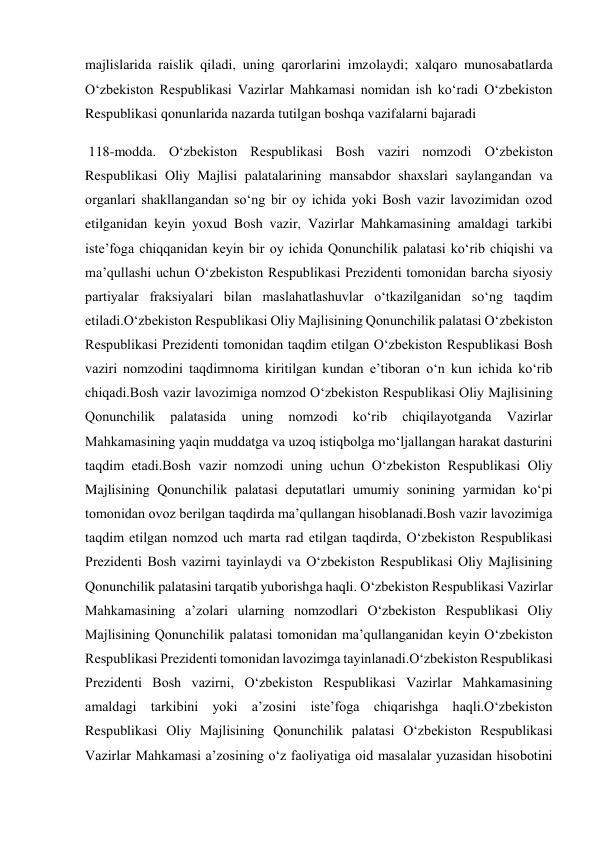 majlislarida raislik qiladi, uning qarorlarini imzolaydi; xalqaro munosabatlarda 
O‘zbekiston Respublikasi Vazirlar Mahkamasi nomidan ish ko‘radi O‘zbekiston 
Respublikasi qonunlarida nazarda tutilgan boshqa vazifalarni bajaradi    
 118-modda. O‘zbekiston Respublikasi Bosh vaziri nomzodi O‘zbekiston 
Respublikasi Oliy Majlisi palatalarining mansabdor shaxslari saylangandan va 
organlari shakllangandan so‘ng bir oy ichida yoki Bosh vazir lavozimidan ozod 
etilganidan keyin yoxud Bosh vazir, Vazirlar Mahkamasining amaldagi tarkibi 
iste’foga chiqqanidan keyin bir oy ichida Qonunchilik palatasi ko‘rib chiqishi va 
ma’qullashi uchun O‘zbekiston Respublikasi Prezidenti tomonidan barcha siyosiy 
partiyalar fraksiyalari bilan maslahatlashuvlar o‘tkazilganidan so‘ng taqdim 
etiladi.O‘zbekiston Respublikasi Oliy Majlisining Qonunchilik palatasi O‘zbekiston 
Respublikasi Prezidenti tomonidan taqdim etilgan O‘zbekiston Respublikasi Bosh 
vaziri nomzodini taqdimnoma kiritilgan kundan e’tiboran o‘n kun ichida ko‘rib 
chiqadi.Bosh vazir lavozimiga nomzod O‘zbekiston Respublikasi Oliy Majlisining 
Qonunchilik 
palatasida 
uning 
nomzodi 
ko‘rib 
chiqilayotganda 
Vazirlar 
Mahkamasining yaqin muddatga va uzoq istiqbolga mo‘ljallangan harakat dasturini 
taqdim etadi.Bosh vazir nomzodi uning uchun O‘zbekiston Respublikasi Oliy 
Majlisining Qonunchilik palatasi deputatlari umumiy sonining yarmidan ko‘pi 
tomonidan ovoz berilgan taqdirda ma’qullangan hisoblanadi.Bosh vazir lavozimiga 
taqdim etilgan nomzod uch marta rad etilgan taqdirda, O‘zbekiston Respublikasi 
Prezidenti Bosh vazirni tayinlaydi va O‘zbekiston Respublikasi Oliy Majlisining 
Qonunchilik palatasini tarqatib yuborishga haqli. O‘zbekiston Respublikasi Vazirlar 
Mahkamasining a’zolari ularning nomzodlari O‘zbekiston Respublikasi Oliy 
Majlisining Qonunchilik palatasi tomonidan ma’qullanganidan keyin O‘zbekiston 
Respublikasi Prezidenti tomonidan lavozimga tayinlanadi.O‘zbekiston Respublikasi 
Prezidenti Bosh vazirni, O‘zbekiston Respublikasi Vazirlar Mahkamasining 
amaldagi tarkibini yoki a’zosini iste’foga chiqarishga haqli.O‘zbekiston 
Respublikasi Oliy Majlisining Qonunchilik palatasi O‘zbekiston Respublikasi 
Vazirlar Mahkamasi a’zosining o‘z faoliyatiga oid masalalar yuzasidan hisobotini 
