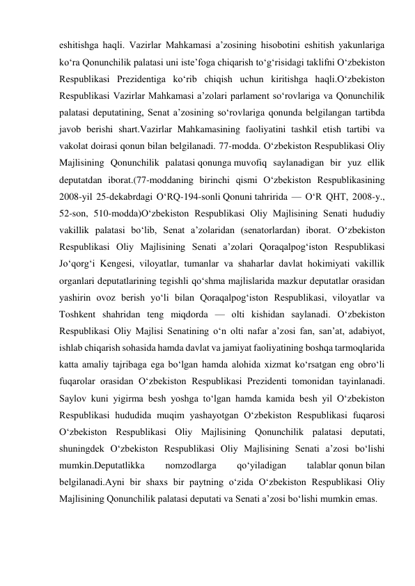 eshitishga haqli. Vazirlar Mahkamasi a’zosining hisobotini eshitish yakunlariga 
ko‘ra Qonunchilik palatasi uni iste’foga chiqarish to‘g‘risidagi taklifni O‘zbekiston 
Respublikasi Prezidentiga ko‘rib chiqish uchun kiritishga haqli.O‘zbekiston 
Respublikasi Vazirlar Mahkamasi a’zolari parlament so‘rovlariga va Qonunchilik 
palatasi deputatining, Senat a’zosining so‘rovlariga qonunda belgilangan tartibda 
javob berishi shart.Vazirlar Mahkamasining faoliyatini tashkil etish tartibi va 
vakolat doirasi qonun bilan belgilanadi. 77-modda. O‘zbekiston Respublikasi Oliy 
Majlisining Qonunchilik palatasi qonunga muvofiq saylanadigan bir yuz ellik 
deputatdan iborat.(77-moddaning birinchi qismi O‘zbekiston Respublikasining 
2008-yil 25-dekabrdagi O‘RQ-194-sonli Qonuni tahririda — O‘R QHT, 2008-y., 
52-son, 510-modda)O‘zbekiston Respublikasi Oliy Majlisining Senati hududiy 
vakillik palatasi bo‘lib, Senat a’zolaridan (senatorlardan) iborat. O‘zbekiston 
Respublikasi Oliy Majlisining Senati a’zolari Qoraqalpog‘iston Respublikasi 
Jo‘qorg‘i Kengesi, viloyatlar, tumanlar va shaharlar davlat hokimiyati vakillik 
organlari deputatlarining tegishli qo‘shma majlislarida mazkur deputatlar orasidan 
yashirin ovoz berish yo‘li bilan Qoraqalpog‘iston Respublikasi, viloyatlar va 
Toshkent shahridan teng miqdorda — olti kishidan saylanadi. O‘zbekiston 
Respublikasi Oliy Majlisi Senatining o‘n olti nafar a’zosi fan, san’at, adabiyot, 
ishlab chiqarish sohasida hamda davlat va jamiyat faoliyatining boshqa tarmoqlarida 
katta amaliy tajribaga ega bo‘lgan hamda alohida xizmat ko‘rsatgan eng obro‘li 
fuqarolar orasidan O‘zbekiston Respublikasi Prezidenti tomonidan tayinlanadi. 
Saylov kuni yigirma besh yoshga to‘lgan hamda kamida besh yil O‘zbekiston 
Respublikasi hududida muqim yashayotgan O‘zbekiston Respublikasi fuqarosi 
O‘zbekiston Respublikasi Oliy Majlisining Qonunchilik palatasi deputati, 
shuningdek O‘zbekiston Respublikasi Oliy Majlisining Senati a’zosi bo‘lishi 
mumkin.Deputatlikka 
nomzodlarga 
qo‘yiladigan 
talablar qonun bilan 
belgilanadi.Ayni bir shaxs bir paytning o‘zida O‘zbekiston Respublikasi Oliy 
Majlisining Qonunchilik palatasi deputati va Senati a’zosi bo‘lishi mumkin emas. 
 
