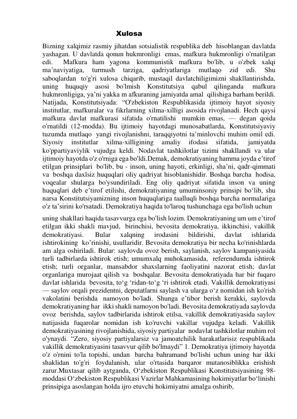                                      Xulosa  
Bizning xalqimiz rasmiy jihatdan sotsialistik respublika deb  hisoblangan davlatda 
yashagan. U davlatda qonun hukmronligi  emas, mafkura hukmronligi o'rnatilgan 
edi.  Mafkura ham yagona  kommunistik mafkura bo'lib, u o'zbek xalqi 
ma’naviyatiga, 
turmush 
tarziga, 
qadriyatlariga 
mutlaqo 
zid 
edi. 
Shu 
saboqlardan  to'g'ri xulosa chiqarib, mustaqil davlatchiligimizni shakllantirishda, 
uning huquqiy asosi bo'lmish Konstitutsiya qabul qilinganda  mafkura 
hukmronligiga, ya’ni yakka m afkuraning jamiyatda amal  qilishiga barham berildi. 
Natijada, Konstitutsiyada: “O'zbekiston Respublikasida ijtimoiy hayot siyosiy 
institutlar, mafkuralar va fikrlarning xilma-xilligi asosida rivojlanadi. Hech qaysi 
mafkura davlat mafkurasi sifatida o'rnatilishi  mumkin emas, — degan qoida 
o'rnatildi (12-modda). Bu ijtimoiy  hayotdagi munosabatlarda, Konstitutsiyaviy 
tuzumda mutlaqo  yangi rivojlanishni, taraqqiyotni ta’minlovchi muhim omil edi. 
Siyosiy 
institutlar 
xilma-xilligining 
amaliy 
ifodasi 
sifatida,  
jamiyatda 
ko'ppartiyaviylik vujudga keldi. Nodavlat tashkilotlar tizimi shakllandi va ular 
ijtimoiy hayotda o'z o'rniga ega bo'ldi.Demak, demokratiyaning hamma joyda e’tirof 
etilgan prinsiplari  bo'lib, bu - inson, uning hayoti, erkinligi, sha’ni, qadr-qimmati 
va  boshqa daxlsiz huquqlari oliy qadriyat hisoblanishidir. Boshqa barcha  hodisa, 
voqealar shularga bo'ysundiriladi. Eng oliy qadriyat sifatida inson va uning 
huquqlari deb e’tirof etilishi, demokratiyaning umuminsoniy prinsipi bo‘lib, shu 
narsa Konstitutsiyamizning inson huquqlariga taalluqli boshqa barcha normalariga 
o'z ta’sirini ko'rsatadi. Demokratiya haqida to'laroq tushunchaga ega bo'lish uchun   
uning shakllari haqida tasavvurga ega bo'lish lozim. Demokratiyaning um um e’tirof 
etilgan ikki shakli mavjud,  birinchisi, bevosita demokratiya, ikkinchisi, vakillik 
demokratiyasi.  
Bular 
xalqning 
irodasini 
bildirishi, 
davlat 
ishlarida 
ishtirokining  ko’rinishi, usullaridir. Bevosita demokratiya bir necha ko'rinishlarda 
am alga oshiriladi. Bular: saylovda ovoz berish, saylanish, saylov kampaniyasida 
turli tadbirlarda ishtirok etish; umumxalq muhokamasida,  referendumda ishtirok 
etish; turli organlar, mansabdor shaxslarning faoliyatini nazorat etish; davlat 
organlariga murojaat qilish va  boshqalar. Bevosita demokratiyada har bir fuqaro 
davlat ishlarida  bevosita, to‘g ‘ridan-to‘g ‘ri ishtirok etadi. Vakillik demokratiyasi 
— saylov orqali prezidentni, deputatlarni saylash va ularga o‘z nomidan ish ko'rish 
vakolatini berishda  namoyon bo'ladi. Shunga e’tibor berish kerakki, saylovda 
demokratiyaning har  ikki shakli namoyon bo'ladi. Bevosita demokratiyada saylovda 
ovoz  berishda, saylov tadbirlarida ishtirok etilsa, vakillik demokratiyasida saylov 
natijasida fuqarolar nomidan ish ko'ruvchi vakillar vujudga keladi. Vakillik 
demokratiyasining rivojlanishida, siyosiy partiyalar  nodavlat tashkilotlar muhim rol 
o'ynaydi. “Zero, siyosiy partiyalarsiz va jamoatchilik harakatlarisiz respublikada 
vakillik demokratiyasini tasavvur qilib bo'lmaydi” 1. Demokratiya ijtimoiy hayotda 
o'z o'rnini to'la topishi, undan  barcha bahramand bo'lishi uchun uning har ikki 
shaklidan to'g'ri  foydalanish, ular o'rtasida barqaror mutanosiblikka erishish 
zarur.Muxtasar qilib aytganda, O‘zbekiston Respublikasi Konstitutsiyasining 98-
moddasi O‘zbekiston Respublikasi Vazirlar Mahkamasining hokimiyatlar bo‘linishi 
prinsipiga asoslangan holda ijro etuvchi hokimiyatni amalga oshirib,  
