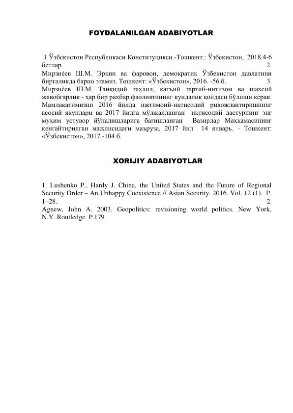                         FOYDALANILGAN ADABIYOTLAR 
 
 1.Ўзбекистон Республикаси Конституцияси.-Тошкент.: Ўзбекистон,  2018.4-6 
бетлар.                                                                                                                          2. 
Мирзиѐев Ш.М. Эркин ва фаровон, демократик Ўзбекистон давлатини  
биргаликда барпо этамиз. Тошкент: «Ўзбекистон», 2016. -56 б.                         3. 
Мирзиѐев Ш.М. Танқидий таҳлил, қатъий тартиб-интизом ва шахсий 
жавобгарлик - ҳар бир раҳбар фаолиятининг кундалик қоидаси бўлиши керак. 
Мамлакатимизни 2016 йилда ижтимоий-иқтисодий ривожлантиришнинг 
асосий якунлари ва 2017 йилга мўлжалланган  иқтисодий дастурнинг энг 
муҳим устувор йўналишларига бағишланган  Вазирлар Маҳкамасининг 
кенгайтирилган мажлисидаги маъруза, 2017 йил  14 январь. - Тошкент: 
«Ўзбекистон», 2017.-104 б. 
                                
                               XORIJIY ADABIYOTLAR  
 
1. Lushenko P., Hardy J. China, the United States and the Future of Regional  
Security Order – An Unhappy Coexistence // Asian Security. 2016. Vol. 12 (1).  P. 
1–28.                                                                                                                           2. 
Agnew, John A. 2003. Geopolitics: revisioning world politics. New York, 
N.Y..Routledge. P.179 
