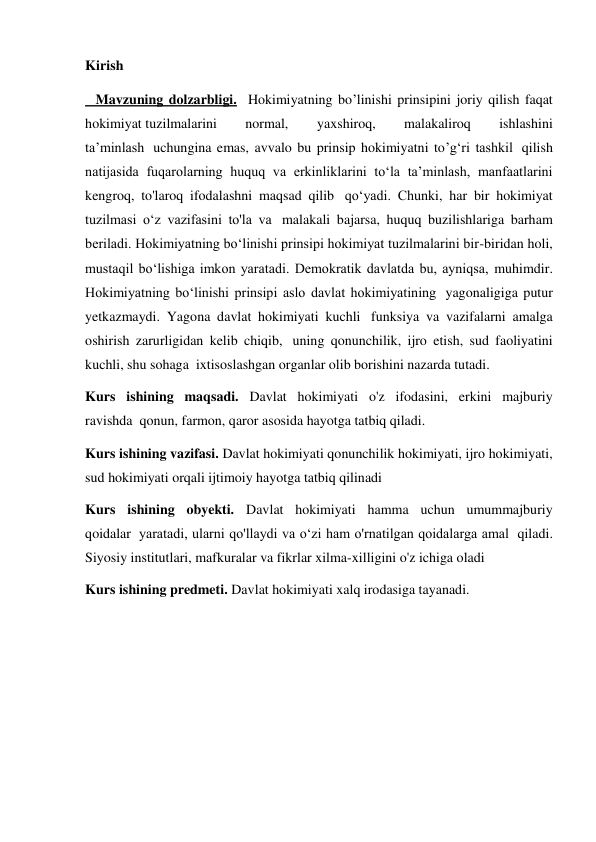 Kirish 
   Mavzuning dolzarbligi.  Hokimiyatning bo’linishi prinsipini joriy qilish faqat 
hokimiyat tuzilmalarini 
normal, 
yaxshiroq, 
malakaliroq 
ishlashini 
ta’minlash  uchungina emas, avvalo bu prinsip hokimiyatni to’g‘ri tashkil  qilish 
natijasida fuqarolarning huquq va erkinliklarini to‘la ta’minlash, manfaatlarini 
kengroq, to'laroq ifodalashni maqsad qilib  qo‘yadi. Chunki, har bir hokimiyat 
tuzilmasi o‘z vazifasini to'la va  malakali bajarsa, huquq buzilishlariga barham 
beriladi. Hokimiyatning bo‘linishi prinsipi hokimiyat tuzilmalarini bir-biridan holi, 
mustaqil bo‘lishiga imkon yaratadi. Demokratik davlatda bu, ayniqsa, muhimdir. 
Hokimiyatning bo‘linishi prinsipi aslo davlat hokimiyatining  yagonaligiga putur 
yetkazmaydi. Yagona davlat hokimiyati kuchli  funksiya va vazifalarni amalga 
oshirish zarurligidan kelib chiqib,  uning qonunchilik, ijro etish, sud faoliyatini 
kuchli, shu sohaga  ixtisoslashgan organlar olib borishini nazarda tutadi. 
Kurs ishining maqsadi. Davlat hokimiyati o'z ifodasini, erkini majburiy 
ravishda  qonun, farmon, qaror asosida hayotga tatbiq qiladi. 
Kurs ishining vazifasi. Davlat hokimiyati qonunchilik hokimiyati, ijro hokimiyati, 
sud hokimiyati orqali ijtimoiy hayotga tatbiq qilinadi 
Kurs ishining obyekti. Davlat hokimiyati hamma uchun umummajburiy 
qoidalar  yaratadi, ularni qo'llaydi va o‘zi ham o'rnatilgan qoidalarga amal  qiladi. 
Siyosiy institutlari, mafkuralar va fikrlar xilma-xilligini o'z ichiga oladi 
Kurs ishining predmeti. Davlat hokimiyati xalq irodasiga tayanadi. 
 
 
 
 
         
