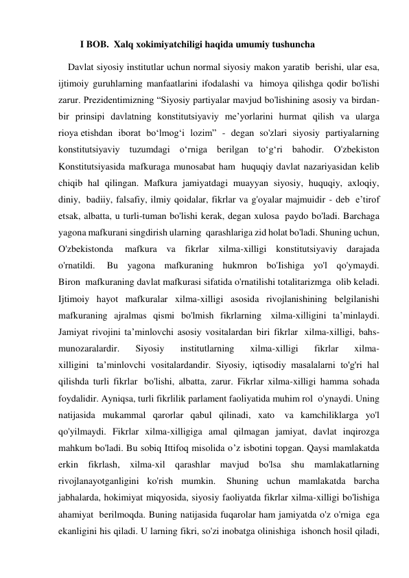          I BOB.  Xalq xokimiyatchiligi haqida umumiy tushuncha 
    Davlat siyosiy institutlar uchun normal siyosiy makon yaratib  berishi, ular esa, 
ijtimoiy guruhlarning manfaatlarini ifodalashi va  himoya qilishga qodir bo'lishi 
zarur. Prezidentimizning “Siyosiy partiyalar mavjud bo'lishining asosiy va birdan-
bir prinsipi davlatning konstitutsiyaviy me’yorlarini hurmat qilish va ularga 
rioya etishdan iborat bo‘lmog‘i lozim” - degan so'zlari siyosiy partiyalarning 
konstitutsiyaviy tuzumdagi o‘rniga berilgan to‘g‘ri bahodir. O'zbekiston 
Konstitutsiyasida mafkuraga munosabat ham  huquqiy davlat nazariyasidan kelib 
chiqib hal qilingan. Mafkura jamiyatdagi muayyan siyosiy, huquqiy, axloqiy, 
diniy,  badiiy, falsafiy, ilmiy qoidalar, fikrlar va g'oyalar majmuidir - deb  e’tirof 
etsak, albatta, u turli-tuman bo'lishi kerak, degan xulosa  paydo bo'ladi. Barchaga 
yagona mafkurani singdirish ularning  qarashlariga zid holat bo'ladi. Shuning uchun, 
O'zbekistonda  mafkura va fikrlar xilma-xilligi konstitutsiyaviy darajada 
o'rnatildi.  Bu yagona mafkuraning hukmron bo'Iishiga yo'l qo'ymaydi. 
Biron  mafkuraning davlat mafkurasi sifatida o'rnatilishi totalitarizmga  olib keladi. 
Ijtimoiy hayot mafkuralar xilma-xilligi asosida rivojlanishining belgilanishi 
mafkuraning ajralmas qismi bo'lmish fikrlarning  xilma-xilligini ta’minlaydi. 
Jamiyat rivojini ta’minlovchi asosiy vositalardan biri fikrlar  xilma-xilligi, bahs-
munozaralardir. 
Siyosiy 
institutlarning 
xilma-xilligi 
fikrlar 
xilma-
xilligini  ta’minlovchi vositalardandir. Siyosiy, iqtisodiy masalalarni to'g'ri hal 
qilishda turli fikrlar  bo'lishi, albatta, zarur. Fikrlar xilma-xilligi hamma sohada 
foydalidir. Ayniqsa, turli fikrlilik parlament faoliyatida muhim rol  o'ynaydi. Uning 
natijasida mukammal qarorlar qabul qilinadi, xato  va kamchiliklarga yo'l 
qo'yilmaydi. Fikrlar xilma-xilligiga amal qilmagan jamiyat, davlat inqirozga 
mahkum bo'ladi. Bu sobiq Ittifoq misolida o’z isbotini topgan. Qaysi mamlakatda 
erkin fikrlash, xilma-xil qarashlar mavjud bo'lsa shu mamlakatlarning 
rivojlanayotganligini ko'rish mumkin.  Shuning uchun mamlakatda barcha 
jabhalarda, hokimiyat miqyosida, siyosiy faoliyatda fikrlar xilma-xilligi bo'lishiga 
ahamiyat  berilmoqda. Buning natijasida fuqarolar ham jamiyatda o'z o'rniga  ega 
ekanligini his qiladi. U larning fikri, so'zi inobatga olinishiga  ishonch hosil qiladi, 
