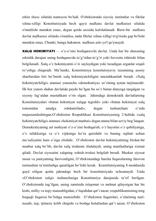 erkin shaxs sifatida namoyon bo'ladi. O'zbekistonda siyosiy institutlar va fikrlar 
xilma-xilligi Konstitutsiyada hech qaysi mafkura davlat mafkurasi sifatida 
o'rnatilishi mumkin emas, degan qoida asosida kafolatlanadi. Biror-bir  mafkura 
davlat mafkurasi sifatida o'rnatilsa, unda fikrlar xilma-xilligi to'g'risida gap bo'lishi 
mumkin emas. Chunki, bunga hukmron  mafkura aslo yo'l qo'ymaydi.  
XALQ HOKIMIYATI — o’z-o’zini boshqaruvchi davlat. Unda har bir shaxsning 
erkinlik darajasi uning boshqaruvda to’g’ridan-to’g’ri yoki bevosita ishtiroki bilan 
belgilanadi. Xalq o’z hokimiyatini o’zi saylaydigan yoki tuzadigan organlar orqali 
ro’yobga chiqaradi. Ma’lumki, Konstitutsiya konsitutsiyaviy tuzumning asosiy 
shartlaridan biri bo’lmish xalq hokimiyatchiligini mustahkamlab beradi. «Xalq 
hokimiyatchiligi» atamasi yunoncha «demokratiya» so’zining aynan tarjimasidir. 
Ilk bor yunon shahar davlatida paydo bo’lgan bu so’z butun dunyoga tarqalgan va 
siyosiy lug’atdan mustahkam o’rin olgan.  Jahondagi demokratik davlatlarning 
Konstitutsiyalari «butun hokimiyat xalqqa tegishli» yoki «butun hokimiyat xalq 
tomonidan 
amalga 
oshdaniriladi», 
degan 
tushunchani 
o’zida 
mujassamlashtirgan.O’zbekiston Respublikasi Konstitutsiyasinig 2-bobida «xalq 
hokimiyatchiligi» atamasi «hokimiyat manbai» degan atama bilan uzviy bog’langan.  
Demokratiyaning asl mohiyati o’z-o’zini boshqarish, o’z hayotini o’z qobiliyatiga, 
o’z tafakkuriga va o’z vijdoniga ko’ra qurishdir va buning oqibati uchun  
ma’suliyatini ham o’ziga olishdir.  O’zbekiston davlat hokimiyatining birdan-bir 
manbai xalq bo’lib, davlat xalq irodasini ifodalaydi, uning manfaatlariga xizmat 
qiladi. Davlat siyosatini xalqning xohish-irodasi belgilab beradi. Mazkur siyosat 
inson va jamiyatning farovonligini, O’zbekistondagi barcha fuqarolarning farovon 
turmushini ta’minlashga qaratilgan bo’lishi kerak.  Konstitutsiyaning 8-moddasida 
qayd etilgan qoida jahondagi hech bir konstitutsiyada uchramaydi. Unda 
«O’zbekiston xalqi» tushunchasiga Konstitutsiya darajasida ta’rif berilgan. 
O’zbekistonda tug’ilgan, uning zaminida istiqomat va mehnat qilayotgan har bir 
kishi, milliy va irqiy mansubligidan, e’tiqodidan qat’i nazar, respublikamizning teng 
huquqli fuqarosi bo’lishga munosibdir.  O’zbekiston fuqarolari, o’zlarining nasl-
nasabi, irqi, ijtimoiy kelib chiqishi va boshqa holatlardan qat’i nazar, O’zbekiston 
