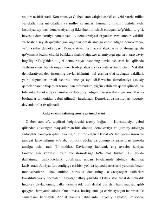 xalqini tashkil etadi. Konstitutsiya O’zbekiston xalqini tashkil etuvchi barcha millat 
va elatlarning urf-odatlari va milliy an’analari hurmat qilinishini kafolatlaydi. 
Insoniyat tajribasi demokratiyaning ikki shaklini ishlab chiqqan: to’g’ridan-to’g’ri, 
bevosita demokratiya hamda vakillik demokratiyasi-organlar, avvalambor, vakillik 
va boshqa saylab qo’yiladigan organlar orqali amalga oshiriladigan demokratiya, 
ya’ni saylov demokatiyasi. Demokratiyaning mazkur shakllarini bir-biriga qarshi 
qo’ymaslik lozim, chunki bu ikkala shakl o’ziga xos ahamiyatga ega va o’zaro uzviy 
bog’liqdir.To’g’ridan-to’g’ri demokratiya insonning davlat ishlarini hal qilishda 
yashirin ovoz berish orqali yoki boshqa shaklda bevosita ishtirok etish. Vakillik 
demokratiyasi deb insonning davlat ishlarini  hal etishda o’zi saylagan vakillari, 
ya’ni deputatlar orqali ishtirok etishiga aytiladi.Bevosita demokratiya (asosiy 
qarorlar barcha fuqarolar tomonidan referendum, yig’in kabilarda qabul qilinadi) va 
bilvosita demokratiya (qarorlar saylab qo’yiladigan muassasalar - parlamentlar va 
boshqalar tomonidan qabul qilinadi) farqlanadi. Demokratiya institutlari huquqiy 
davlatda to’la rivojlanadi. 
            Xalq xokimiyatining asosiy prinsiplarini   
    O’zbekiston о’z taqdirini belgilovchi asosiy hujjat — Konstitutsiya qabul 
qilishdan ko'zlangan maqsadlardan biri sifatida  demokratiya va ijtimoiy adolatga 
sadoqatni namoyon qilish ekanligini e’tirof etgan. Davlat o'z faoliyatini inson va 
jamiyat farovonligini ko'zlab,  ijtimoiy adolat va qonuniylik prinsiplari asosida 
amalga oshi- radi (14-modda). Davlatning faoliyati, eng avvalo, jamiyat 
farovonligini ko'zlashi  xalq xohish-irodasiga to‘la mos tushadi. Bu yo'lda 
davlatning  tashkilotchilik qobiliyati, undan foydalanish alohida ahamiyat 
kasb  etadi. Jamiyat farovonligiga erishish yo'lida iqtisodiy asoslarni yaratish, bozor 
munosabatlarini shakllantirish borasida davlatning  o'tkazayotgan tadbirlari 
konstitutsiyaviy normalarni hayotga tatbiq qilishdir. O'zbekiston faqat demokratik 
huquqiy davlat emas, balki  demokratik odil davlat qurishni ham maqsad qilib 
qo'ygan. Jamiyatda adolat o'rnatilmasa, boshqa amalga oshirilayotgan tadbirlar o'z 
samarasini bermaydi. Adolat hamma jabhalarda:  siyosiy hayotda, iqtisodda, 
