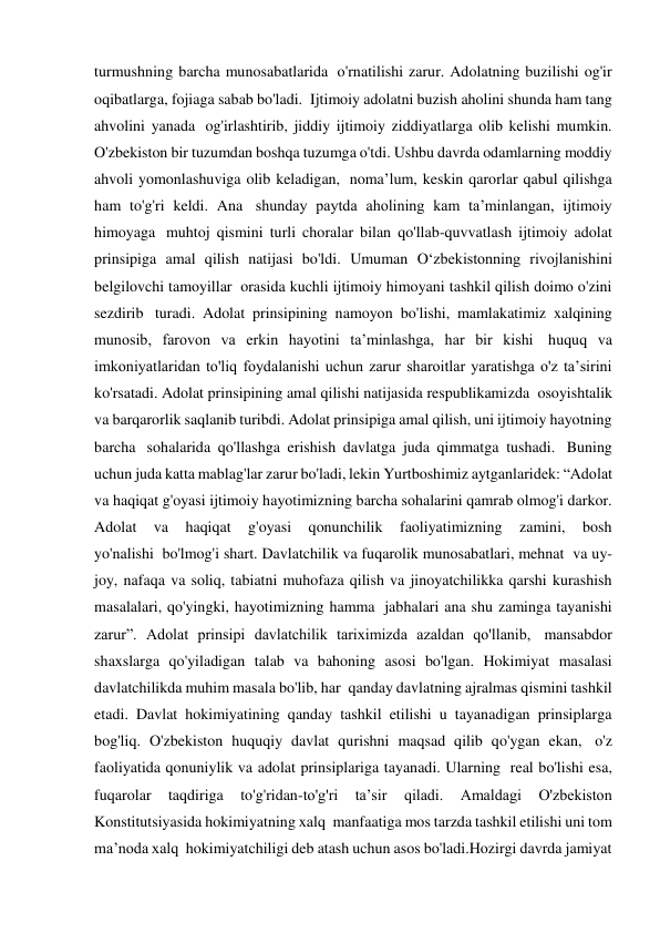 turmushning barcha munosabatlarida  o'rnatilishi zarur. Adolatning buzilishi og'ir 
oqibatlarga, fojiaga sabab bo'ladi.  Ijtimoiy adolatni buzish aholini shunda ham tang 
ahvolini yanada  og'irlashtirib, jiddiy ijtimoiy ziddiyatlarga olib kelishi mumkin. 
O'zbekiston bir tuzumdan boshqa tuzumga o'tdi. Ushbu davrda odamlarning moddiy 
ahvoli yomonlashuviga olib keladigan,  noma’lum, keskin qarorlar qabul qilishga 
ham to'g'ri keldi. Ana  shunday paytda aholining kam ta’minlangan, ijtimoiy 
himoyaga  muhtoj qismini turli choralar bilan qo'llab-quvvatlash ijtimoiy adolat 
prinsipiga amal qilish natijasi bo'ldi. Umuman O‘zbekistonning rivojlanishini 
belgilovchi tamoyillar  orasida kuchli ijtimoiy himoyani tashkil qilish doimo o'zini 
sezdirib  turadi. Adolat prinsipining namoyon bo'lishi, mamlakatimiz xalqining 
munosib, farovon va erkin hayotini ta’minlashga, har bir kishi  huquq va 
imkoniyatlaridan to'liq foydalanishi uchun zarur sharoitlar yaratishga o'z ta’sirini 
ko'rsatadi. Adolat prinsipining amal qilishi natijasida respublikamizda  osoyishtalik 
va barqarorlik saqlanib turibdi. Adolat prinsipiga amal qilish, uni ijtimoiy hayotning 
barcha  sohalarida qo'llashga erishish davlatga juda qimmatga tushadi.  Buning 
uchun juda katta mablag'lar zarur bo'ladi, lekin Yurtboshimiz aytganlaridek: “Adolat 
va haqiqat g'oyasi ijtimoiy hayotimizning barcha sohalarini qamrab olmog'i darkor. 
Adolat 
va 
haqiqat 
g'oyasi 
qonunchilik 
faoliyatimizning 
zamini, 
bosh 
yo'nalishi  bo'lmog'i shart. Davlatchilik va fuqarolik munosabatlari, mehnat  va uy-
joy, nafaqa va soliq, tabiatni muhofaza qilish va jinoyatchilikka qarshi kurashish 
masalalari, qo'yingki, hayotimizning hamma  jabhalari ana shu zaminga tayanishi 
zarur”. Adolat prinsipi davlatchilik tariximizda azaldan qo'llanib,  mansabdor 
shaxslarga qo'yiladigan talab va bahoning asosi bo'lgan. Hokimiyat masalasi 
davlatchilikda muhim masala bo'lib, har  qanday davlatning ajralmas qismini tashkil 
etadi. Davlat hokimiyatining qanday tashkil etilishi u tayanadigan prinsiplarga 
bog'liq. O'zbekiston huquqiy davlat qurishni maqsad qilib qo'ygan ekan,  o'z 
faoliyatida qonuniylik va adolat prinsiplariga tayanadi. Ularning  real bo'lishi esa, 
fuqarolar 
taqdiriga 
to'g'ridan-to'g'ri 
ta’sir 
qiladi. 
Amaldagi 
O'zbekiston 
Konstitutsiyasida hokimiyatning xalq  manfaatiga mos tarzda tashkil etilishi uni tom 
ma’noda xalq  hokimiyatchiligi deb atash uchun asos bo'ladi.Hozirgi davrda jamiyat 
