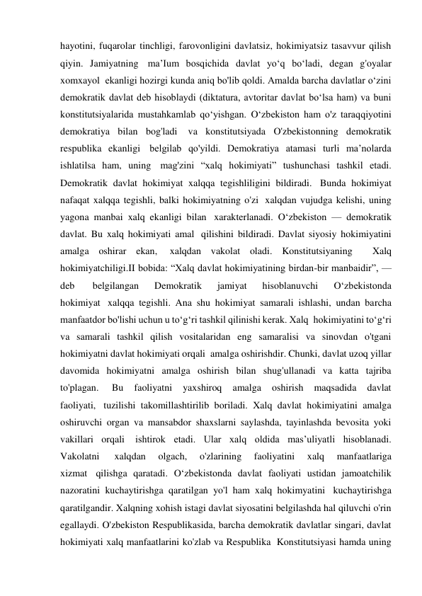 hayotini, fuqarolar tinchligi, farovonligini davlatsiz, hokimiyatsiz tasavvur qilish 
qiyin. Jamiyatning  ma’Ium bosqichida davlat yo‘q bo‘ladi, degan g'oyalar 
xomxayol  ekanligi hozirgi kunda aniq bo'lib qoldi. Amalda barcha davlatlar o‘zini 
demokratik davlat deb hisoblaydi (diktatura, avtoritar davlat bo‘lsa ham) va buni 
konstitutsiyalarida mustahkamlab qo‘yishgan. O‘zbekiston ham o'z taraqqiyotini 
demokratiya bilan bog'ladi  va konstitutsiyada O'zbekistonning demokratik 
respublika ekanligi  belgilab qo'yildi. Demokratiya atamasi turli ma’nolarda 
ishlatilsa ham, uning  mag'zini “xalq hokimiyati” tushunchasi tashkil etadi. 
Demokratik davlat hokimiyat xalqqa tegishliligini bildiradi.  Bunda hokimiyat 
nafaqat xalqqa tegishli, balki hokimiyatning o'zi  xalqdan vujudga kelishi, uning 
yagona manbai xalq ekanligi bilan  xarakterlanadi. O‘zbekiston — demokratik 
davlat. Bu xalq hokimiyati amal  qilishini bildiradi. Davlat siyosiy hokimiyatini 
amalga oshirar ekan,  xalqdan vakolat oladi. Konstitutsiyaning  Xalq 
hokimiyatchiligi.II bobida: “Xalq davlat hokimiyatining birdan-bir manbaidir”, — 
deb  
belgilangan 
Demokratik 
jamiyat 
hisoblanuvchi 
O‘zbekistonda 
hokimiyat  xalqqa tegishli. Ana shu hokimiyat samarali ishlashi, undan barcha 
manfaatdor bo'lishi uchun u to‘g‘ri tashkil qilinishi kerak. Xalq  hokimiyatini to‘g‘ri 
va samarali tashkil qilish vositalaridan eng samaralisi va sinovdan o'tgani 
hokimiyatni davlat hokimiyati orqali  amalga oshirishdir. Chunki, davlat uzoq yillar 
davomida hokimiyatni amalga oshirish bilan shug'ullanadi va katta tajriba 
to'plagan.  
Bu 
faoliyatni 
yaxshiroq 
amalga 
oshirish 
maqsadida 
davlat 
faoliyati,  tuzilishi takomillashtirilib boriladi. Xalq davlat hokimiyatini amalga 
oshiruvchi organ va mansabdor shaxslarni saylashda, tayinlashda bevosita yoki 
vakillari orqali  ishtirok etadi. Ular xalq oldida mas’uliyatli hisoblanadi. 
Vakolatni  
xalqdan 
olgach, 
o'zlarining 
faoliyatini 
xalq 
manfaatlariga 
xizmat  qilishga qaratadi. O‘zbekistonda davlat faoliyati ustidan jamoatchilik 
nazoratini kuchaytirishga qaratilgan yo'l ham xalq hokimyatini  kuchaytirishga 
qaratilgandir. Xalqning xohish istagi davlat siyosatini belgilashda hal qiluvchi o'rin 
egallaydi. O'zbekiston Respublikasida, barcha demokratik davlatlar singari, davlat 
hokimiyati xalq manfaatlarini ko'zlab va Respublika  Konstitutsiyasi hamda uning 
