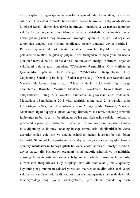 asosida qabul qilingan qonunlar vakolat bergan idoralar tomonidangina amalga 
oshiriladi (7-modda). Demak, birinchidan, davlat hokimiyati xalq manfaatlarini 
ko‘zlashi kerak, ikkinchidan, davlat hokimiyati konstitutsiya va maxsus qonunlar 
vakolat bergan organlar tomonidangina amalga oshiriladi. Konstitutsiya davlat 
hokimiyatining uch turdagi hokimiyat  tarmoqlari: qonunchilik, ijro, sud organlari 
tomonidan amalga  oshirilishini belgilagan. Asosiy qonunda davlat boshlig'i - 
Prezident, qonunchilik hokimiyatini amalga oshiruvchi Oliy Majlis va  uning 
palatalari vakolatlari belgilab qo‘yilgan. Konstitutsiyadan  tashqari yana bir necha 
qonunlar mavjud bo’lib, ularda davlat  hokimiyatini amalga oshiruvchi organlar 
vakolatlari belgilangan,  jumladan, “O'zbekiston Respublikasi Oliy Majlisining 
Qonunchilik  
palatasi 
to‘g‘risida”gi, 
“O'zbekiston 
Respublikasi 
Oliy 
Majlisining  Senati to‘g‘risida”gi, ’“Sudlar to'g'risida’gi, “O'zbekiston Respublikasi 
Vazirlar Mahkamasi to'g'risidagi, “Mahalliy davlat hokimiyati to‘g'risida”gi 
qonunlarda. Birinchi. Vazirlar Mahkamasi vakolatlari tizimlashtirildi va 
aniqlashtirildi, uning 6-ta vakolati bandlarda aniq-ravshan etib ifodalandi. 
Muqaddam 98-moddaning 2011 yilgi tahririda uning atigi 2 ta vakolati aniq 
ko‘rsatilgan bo‘lsa, endilikda ularning soni 6 taga yetdi. Xususan, Vazirlar 
Mahkamasi ilgari faqatgina iqtisodiyotning, ijtimoiy va ma’naviy sohaning samarali 
faoliyatiga rahbarlik qilishi belgilangan bo‘lsa endilikda ushbu sohalar moliyaviy, 
pul-kredit siyosati yuritilishi, fan, madaniyat, ta’lim, sog‘liqni saqlashni hamda 
iqtisodiyotning va ijtimoiy sohaning boshqa tarmoqlarini rivojlantirish bo‘yicha 
dasturlar ishlab chiqilishi va amalga oshirilishi uchun javobgar bo‘lishi bilan 
to‘ldirildi. Shuningdek, fuqarolarning iqtisodiy, ijtimoiy va boshqa huquqlari hamda 
qonuniy manfaatlarini himoya qilish bo‘yicha chora-tadbirlarni amalga oshirish, 
davlat va xo‘jalik boshqaruvi organlari ishini muvofiqlashtirish va yo‘naltirish, 
ularning faoliyati ustidan qonunda belgilangan tartibda nazoratni ta’minlash; 
O‘zbekiston Respublikasi Oliy Majlisiga har yili mamlakat ijtimoiy-iqtisodiy 
hayotining eng muhim masalalari yuzasidan ma’ruzalar taqdim etish kabi yangi 
vakolat va vazifalar belgilandi. O'zbekiston o'z taraqqiyotiga jahon davlatchilik 
taraqqiyotidagi 
eng 
ijobiy 
xususiyatlarni, 
prinsiplarni 
amalda 
qo’llash 
