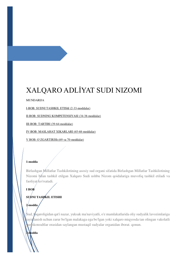  
 
 
 
 
 
 
XALQARO ADLİYAT SUDI NIZOMI 
MUNDARIJA 
I-BOB: SUDNI TASHKIL ETIShI (2-33-moddalar) 
II-BOB: SUDNING KOMPETENSIYASI (34-38-moddalar) 
III-BOB: TARTIBI (39-64-moddalar) 
IV-BOB: MASLAHAT XIKARLARI (65-68-moddalar) 
V BOB: O‘ZGARTIRISh (69 va 70-moddalar) 
 
 
1-modda 
Birlashgan Millatlar Tashkilotining asosiy sud organi sifatida Birlashgan Millatlar Tashkilotining 
Nizomi bilan tashkil etilgan Xalqaro Sudi ushbu Nizom qoidalariga muvofiq tashkil etiladi va 
faoliyat ko'rsatadi. 
I BOB 
SUDNI TASHKIL ETISHI 
2-modda 
Sud, fuqaroligidan qat'i nazar, yuksak ma'naviyatli, o'z mamlakatlarida oliy sudyalik lavozimlariga 
tayinlanish uchun zarur bo'lgan malakaga ega bo'lgan yoki xalqaro miqyosda tan olingan vakolatli 
yuriskonsultlar orasidan saylangan mustaqil sudyalar organidan iborat. qonun. 
3-modda 
