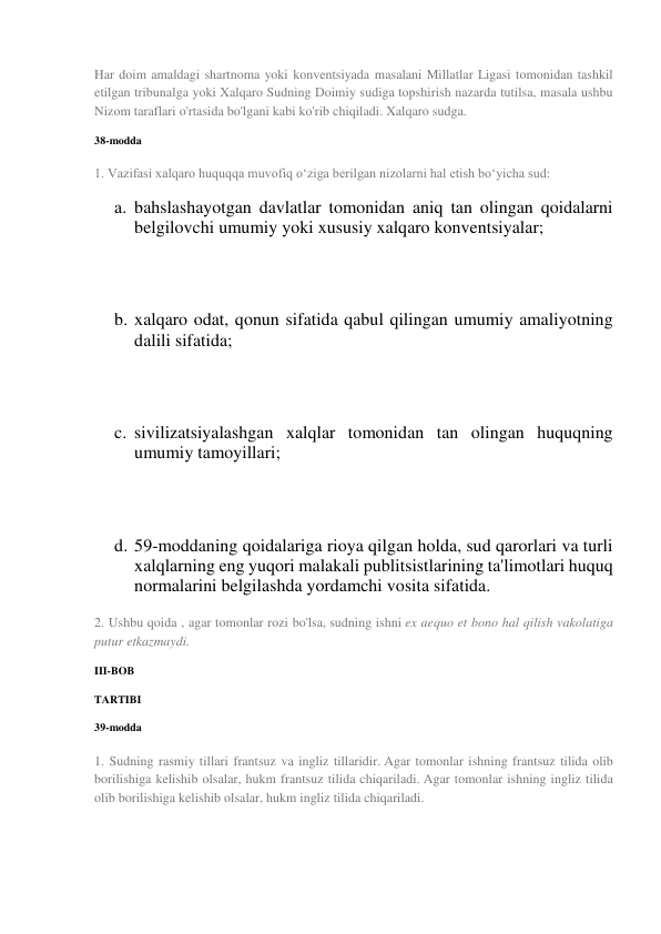 Har doim amaldagi shartnoma yoki konventsiyada masalani Millatlar Ligasi tomonidan tashkil 
etilgan tribunalga yoki Xalqaro Sudning Doimiy sudiga topshirish nazarda tutilsa, masala ushbu 
Nizom taraflari o'rtasida bo'lgani kabi ko'rib chiqiladi. Xalqaro sudga. 
38-modda 
1. Vazifasi xalqaro huquqqa muvofiq o‘ziga berilgan nizolarni hal etish bo‘yicha sud: 
a. bahslashayotgan davlatlar tomonidan aniq tan olingan qoidalarni 
belgilovchi umumiy yoki xususiy xalqaro konventsiyalar; 
 
 
b. xalqaro odat, qonun sifatida qabul qilingan umumiy amaliyotning 
dalili sifatida; 
 
 
c. sivilizatsiyalashgan xalqlar tomonidan tan olingan huquqning 
umumiy tamoyillari; 
 
 
d. 59-moddaning qoidalariga rioya qilgan holda, sud qarorlari va turli 
xalqlarning eng yuqori malakali publitsistlarining ta'limotlari huquq 
normalarini belgilashda yordamchi vosita sifatida. 
2. Ushbu qoida , agar tomonlar rozi bo'lsa, sudning ishni ex aequo et bono hal qilish vakolatiga 
putur etkazmaydi. 
III-BOB 
TARTIBI 
39-modda 
1. Sudning rasmiy tillari frantsuz va ingliz tillaridir. Agar tomonlar ishning frantsuz tilida olib 
borilishiga kelishib olsalar, hukm frantsuz tilida chiqariladi. Agar tomonlar ishning ingliz tilida 
olib borilishiga kelishib olsalar, hukm ingliz tilida chiqariladi. 
