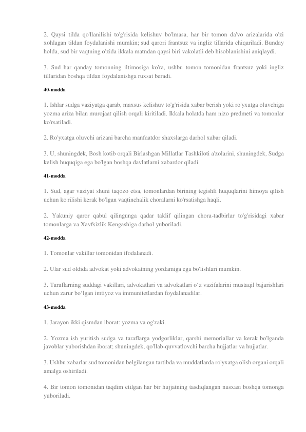 2. Qaysi tilda qo'llanilishi to'g'risida kelishuv bo'lmasa, har bir tomon da'vo arizalarida o'zi 
xohlagan tildan foydalanishi mumkin; sud qarori frantsuz va ingliz tillarida chiqariladi. Bunday 
holda, sud bir vaqtning o'zida ikkala matndan qaysi biri vakolatli deb hisoblanishini aniqlaydi. 
3. Sud har qanday tomonning iltimosiga ko'ra, ushbu tomon tomonidan frantsuz yoki ingliz 
tillaridan boshqa tildan foydalanishga ruxsat beradi. 
40-modda 
1. Ishlar sudga vaziyatga qarab, maxsus kelishuv to'g'risida xabar berish yoki ro'yxatga oluvchiga 
yozma ariza bilan murojaat qilish orqali kiritiladi. Ikkala holatda ham nizo predmeti va tomonlar 
ko'rsatiladi. 
2. Ro'yxatga oluvchi arizani barcha manfaatdor shaxslarga darhol xabar qiladi. 
3. U, shuningdek, Bosh kotib orqali Birlashgan Millatlar Tashkiloti a'zolarini, shuningdek, Sudga 
kelish huquqiga ega bo'lgan boshqa davlatlarni xabardor qiladi. 
41-modda 
1. Sud, agar vaziyat shuni taqozo etsa, tomonlardan birining tegishli huquqlarini himoya qilish 
uchun ko'rilishi kerak bo'lgan vaqtinchalik choralarni ko'rsatishga haqli. 
2. Yakuniy qaror qabul qilingunga qadar taklif qilingan chora-tadbirlar to'g'risidagi xabar 
tomonlarga va Xavfsizlik Kengashiga darhol yuboriladi. 
42-modda 
1. Tomonlar vakillar tomonidan ifodalanadi. 
2. Ular sud oldida advokat yoki advokatning yordamiga ega bo'lishlari mumkin. 
3. Taraflarning suddagi vakillari, advokatlari va advokatlari o‘z vazifalarini mustaqil bajarishlari 
uchun zarur bo‘lgan imtiyoz va immunitetlardan foydalanadilar. 
43-modda 
1. Jarayon ikki qismdan iborat: yozma va og'zaki. 
2. Yozma ish yuritish sudga va taraflarga yodgorliklar, qarshi memoriallar va kerak bo'lganda 
javoblar yuborishdan iborat; shuningdek, qo'llab-quvvatlovchi barcha hujjatlar va hujjatlar. 
3. Ushbu xabarlar sud tomonidan belgilangan tartibda va muddatlarda ro'yxatga olish organi orqali 
amalga oshiriladi. 
4. Bir tomon tomonidan taqdim etilgan har bir hujjatning tasdiqlangan nusxasi boshqa tomonga 
yuboriladi. 
