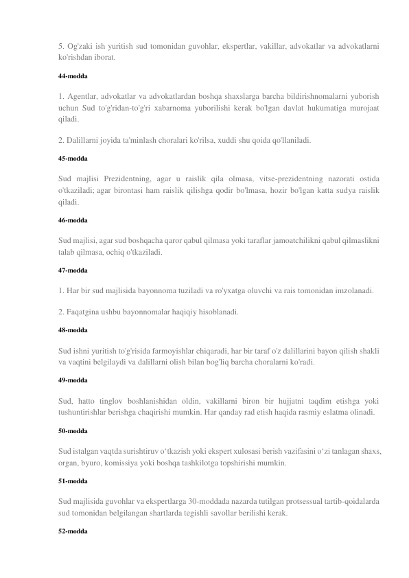 5. Og'zaki ish yuritish sud tomonidan guvohlar, ekspertlar, vakillar, advokatlar va advokatlarni 
ko'rishdan iborat. 
44-modda 
1. Agentlar, advokatlar va advokatlardan boshqa shaxslarga barcha bildirishnomalarni yuborish 
uchun Sud to'g'ridan-to'g'ri xabarnoma yuborilishi kerak bo'lgan davlat hukumatiga murojaat 
qiladi. 
2. Dalillarni joyida ta'minlash choralari ko'rilsa, xuddi shu qoida qo'llaniladi. 
45-modda 
Sud majlisi Prezidentning, agar u raislik qila olmasa, vitse-prezidentning nazorati ostida 
o'tkaziladi; agar birontasi ham raislik qilishga qodir bo'lmasa, hozir bo'lgan katta sudya raislik 
qiladi. 
46-modda 
Sud majlisi, agar sud boshqacha qaror qabul qilmasa yoki taraflar jamoatchilikni qabul qilmaslikni 
talab qilmasa, ochiq o'tkaziladi. 
47-modda 
1. Har bir sud majlisida bayonnoma tuziladi va ro'yxatga oluvchi va rais tomonidan imzolanadi. 
2. Faqatgina ushbu bayonnomalar haqiqiy hisoblanadi. 
48-modda 
Sud ishni yuritish to'g'risida farmoyishlar chiqaradi, har bir taraf o'z dalillarini bayon qilish shakli 
va vaqtini belgilaydi va dalillarni olish bilan bog'liq barcha choralarni ko'radi. 
49-modda 
Sud, hatto tinglov boshlanishidan oldin, vakillarni biron bir hujjatni taqdim etishga yoki 
tushuntirishlar berishga chaqirishi mumkin. Har qanday rad etish haqida rasmiy eslatma olinadi. 
50-modda 
Sud istalgan vaqtda surishtiruv o‘tkazish yoki ekspert xulosasi berish vazifasini o‘zi tanlagan shaxs, 
organ, byuro, komissiya yoki boshqa tashkilotga topshirishi mumkin. 
51-modda 
Sud majlisida guvohlar va ekspertlarga 30-moddada nazarda tutilgan protsessual tartib-qoidalarda 
sud tomonidan belgilangan shartlarda tegishli savollar berilishi kerak. 
52-modda 
