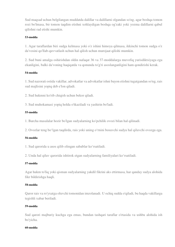 Sud maqsad uchun belgilangan muddatda dalillar va dalillarni olgandan so'ng, agar boshqa tomon 
rozi bo'lmasa, bir tomon taqdim etishni xohlaydigan boshqa og'zaki yoki yozma dalillarni qabul 
qilishni rad etishi mumkin. 
53-modda 
1. Agar taraflardan biri sudga kelmasa yoki o'z ishini himoya qilmasa, ikkinchi tomon sudga o'z 
da'vosini qo'llab-quvvatlash uchun hal qilish uchun murojaat qilishi mumkin. 
2. Sud buni amalga oshirishdan oldin nafaqat 36 va 37-moddalarga muvofiq yurisdiktsiyaga ega 
ekanligini, balki da'voning haqiqatda va qonunda to'g'ri asoslanganligini ham qondirishi kerak. 
54-modda 
1. Sud nazorati ostida vakillar, advokatlar va advokatlar ishni bayon etishni tugatgandan so'ng, rais 
sud majlisini yopiq deb e'lon qiladi. 
2. Sud hukmni ko'rib chiqish uchun bekor qiladi. 
3. Sud muhokamasi yopiq holda o'tkaziladi va yashirin bo'ladi. 
55-modda 
1. Barcha masalalar hozir bo'lgan sudyalarning ko'pchilik ovozi bilan hal qilinadi. 
2. Ovozlar teng bo‘lgan taqdirda, rais yoki uning o‘rnini bosuvchi sudya hal qiluvchi ovozga ega. 
56-modda 
1. Sud qarorida u asos qilib olingan sabablar ko‘rsatiladi. 
2. Unda hal qiluv qarorida ishtirok etgan sudyalarning familiyalari ko‘rsatiladi. 
57-modda 
Agar hukm to'liq yoki qisman sudyalarning yakdil fikrini aks ettirmasa, har qanday sudya alohida 
fikr bildirishga haqli. 
58-modda 
Qaror rais va ro'yxatga oluvchi tomonidan imzolanadi. U ochiq sudda o'qiladi, bu haqda vakillarga 
tegishli xabar beriladi. 
59-modda 
Sud qarori majburiy kuchga ega emas, bundan tashqari taraflar o'rtasida va ushbu alohida ish 
bo'yicha. 
60-modda 
