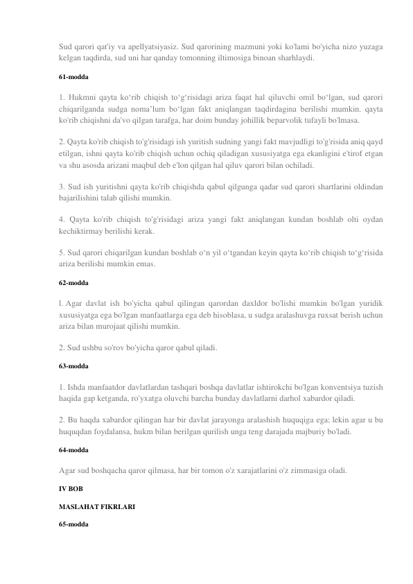 Sud qarori qat'iy va apellyatsiyasiz. Sud qarorining mazmuni yoki ko'lami bo'yicha nizo yuzaga 
kelgan taqdirda, sud uni har qanday tomonning iltimosiga binoan sharhlaydi. 
61-modda 
1. Hukmni qayta ko‘rib chiqish to‘g‘risidagi ariza faqat hal qiluvchi omil bo‘lgan, sud qarori 
chiqarilganda sudga noma’lum bo‘lgan fakt aniqlangan taqdirdagina berilishi mumkin. qayta 
ko'rib chiqishni da'vo qilgan tarafga, har doim bunday johillik beparvolik tufayli bo'lmasa. 
2. Qayta ko'rib chiqish to'g'risidagi ish yuritish sudning yangi fakt mavjudligi to'g'risida aniq qayd 
etilgan, ishni qayta ko'rib chiqish uchun ochiq qiladigan xususiyatga ega ekanligini e'tirof etgan 
va shu asosda arizani maqbul deb e'lon qilgan hal qiluv qarori bilan ochiladi. 
3. Sud ish yuritishni qayta ko'rib chiqishda qabul qilgunga qadar sud qarori shartlarini oldindan 
bajarilishini talab qilishi mumkin. 
4. Qayta ko'rib chiqish to'g'risidagi ariza yangi fakt aniqlangan kundan boshlab olti oydan 
kechiktirmay berilishi kerak. 
5. Sud qarori chiqarilgan kundan boshlab o‘n yil o‘tgandan keyin qayta ko‘rib chiqish to‘g‘risida 
ariza berilishi mumkin emas. 
62-modda 
l. Agar davlat ish bo'yicha qabul qilingan qarordan daxldor bo'lishi mumkin bo'lgan yuridik 
xususiyatga ega bo'lgan manfaatlarga ega deb hisoblasa, u sudga aralashuvga ruxsat berish uchun 
ariza bilan murojaat qilishi mumkin. 
2. Sud ushbu so'rov bo'yicha qaror qabul qiladi. 
63-modda 
1. Ishda manfaatdor davlatlardan tashqari boshqa davlatlar ishtirokchi bo'lgan konventsiya tuzish 
haqida gap ketganda, ro'yxatga oluvchi barcha bunday davlatlarni darhol xabardor qiladi. 
2. Bu haqda xabardor qilingan har bir davlat jarayonga aralashish huquqiga ega; lekin agar u bu 
huquqdan foydalansa, hukm bilan berilgan qurilish unga teng darajada majburiy bo'ladi. 
64-modda 
Agar sud boshqacha qaror qilmasa, har bir tomon o'z xarajatlarini o'z zimmasiga oladi. 
IV BOB 
MASLAHAT FIKRLARI 
65-modda 
