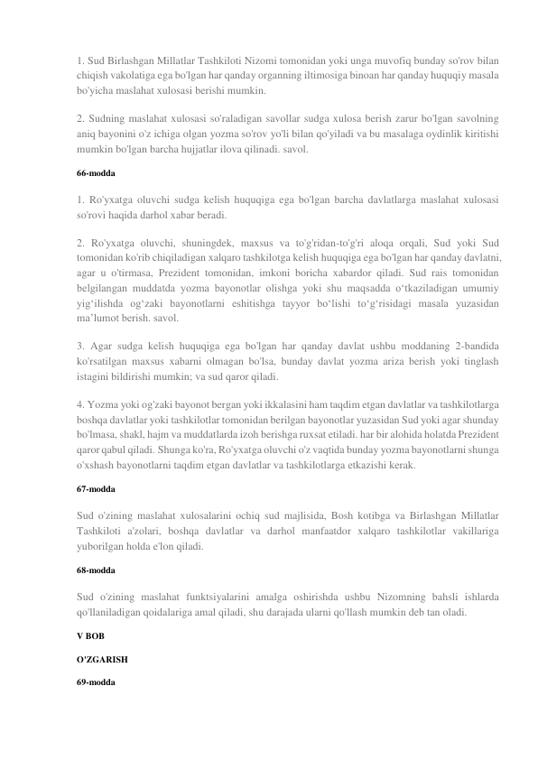 1. Sud Birlashgan Millatlar Tashkiloti Nizomi tomonidan yoki unga muvofiq bunday so'rov bilan 
chiqish vakolatiga ega bo'lgan har qanday organning iltimosiga binoan har qanday huquqiy masala 
bo'yicha maslahat xulosasi berishi mumkin. 
2. Sudning maslahat xulosasi so'raladigan savollar sudga xulosa berish zarur bo'lgan savolning 
aniq bayonini o'z ichiga olgan yozma so'rov yo'li bilan qo'yiladi va bu masalaga oydinlik kiritishi 
mumkin bo'lgan barcha hujjatlar ilova qilinadi. savol. 
66-modda 
1. Ro'yxatga oluvchi sudga kelish huquqiga ega bo'lgan barcha davlatlarga maslahat xulosasi 
so'rovi haqida darhol xabar beradi. 
2. Ro'yxatga oluvchi, shuningdek, maxsus va to'g'ridan-to'g'ri aloqa orqali, Sud yoki Sud 
tomonidan ko'rib chiqiladigan xalqaro tashkilotga kelish huquqiga ega bo'lgan har qanday davlatni, 
agar u o'tirmasa, Prezident tomonidan, imkoni boricha xabardor qiladi. Sud rais tomonidan 
belgilangan muddatda yozma bayonotlar olishga yoki shu maqsadda oʻtkaziladigan umumiy 
yigʻilishda ogʻzaki bayonotlarni eshitishga tayyor boʻlishi toʻgʻrisidagi masala yuzasidan 
maʼlumot berish. savol. 
3. Agar sudga kelish huquqiga ega bo'lgan har qanday davlat ushbu moddaning 2-bandida 
ko'rsatilgan maxsus xabarni olmagan bo'lsa, bunday davlat yozma ariza berish yoki tinglash 
istagini bildirishi mumkin; va sud qaror qiladi. 
4. Yozma yoki og'zaki bayonot bergan yoki ikkalasini ham taqdim etgan davlatlar va tashkilotlarga 
boshqa davlatlar yoki tashkilotlar tomonidan berilgan bayonotlar yuzasidan Sud yoki agar shunday 
bo'lmasa, shakl, hajm va muddatlarda izoh berishga ruxsat etiladi. har bir alohida holatda Prezident 
qaror qabul qiladi. Shunga ko'ra, Ro'yxatga oluvchi o'z vaqtida bunday yozma bayonotlarni shunga 
o'xshash bayonotlarni taqdim etgan davlatlar va tashkilotlarga etkazishi kerak. 
67-modda 
Sud o'zining maslahat xulosalarini ochiq sud majlisida, Bosh kotibga va Birlashgan Millatlar 
Tashkiloti a'zolari, boshqa davlatlar va darhol manfaatdor xalqaro tashkilotlar vakillariga 
yuborilgan holda e'lon qiladi. 
68-modda 
Sud o'zining maslahat funktsiyalarini amalga oshirishda ushbu Nizomning bahsli ishlarda 
qo'llaniladigan qoidalariga amal qiladi, shu darajada ularni qo'llash mumkin deb tan oladi. 
V BOB 
O'ZGARISH 
69-modda 
